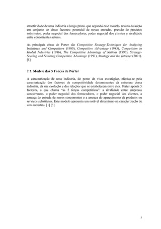 atractividade de uma indústria a longo prazo, que segundo esse modelo, resulta da acção
em conjunto de cinco factores: potencial de novas entradas, pressão de produtos
substitutos, poder negocial dos fornecedores, poder negocial dos clientes e rivalidade
entre concorrentes actuais.

As principais obras de Porter são Competitive Strategy-Techniques for Analyzing
Industries and Competitors (1980), Competitive Advantage (1985), Competition in
Global Industries (1986), The Competitive Advantage of Nations (1990), Strategy-
Seeking and Securing Competitive Advantage (1991), Strategy and the Internet (2001).
[5]


2.2. Modelo das 5 Forças de Porter

A caracterização de uma indústria, do ponto de vista estratégico, efectua-se pela
caracterização dos factores de competitividade determinantes da estrutura dessa
indústria, da sua evolução e das relações que se estabelecem entre eles. Porter aponta 5
factores, a que chama “as 5 forças competitivas”: a rivalidade entre empresas
concorrentes, o poder negocial dos fornecedores, o poder negocial dos clientes, a
ameaça de entrada de novos concorrentes e a ameaça do aparecimento de produtos ou
serviços substitutos. Este modelo apresenta um notável dinamismo na caracterização de
uma indústria. [1] [3]




                                                                                      5
 