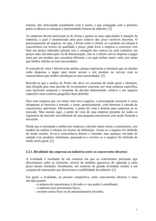 externa, não relacionada actualmente com o sector, e que conjugada com o primeiro
ponto evidencia as ameaças e oportunidades futuras da indústria. [1]

As empresas devem posicionar-se de forma a ajustar as suas capacidades à situação da
indústria, a qual é caracterizada pelo peso relativo das cinco variáveis descritas. O
posicionamento do negócio, ou seja, a forma como o cliente vê o produto em relação à
concorrência em termos de qualidade e preço, pode levar a empresa a concorrer com
base em preços reduzidos (porque tem a vantagem dos custos) ou, pelo contrário, em
preços mais elevados pela via da diferenciação, isto se o cliente estiver disposto a pagar
mais por um produto que considera diferente e ao qual atribui maior valor, por achar
que melhor satisfaz as suas necessidades.

O conceito de valor é fulcral nesta análise, porque representa o montante que os clientes
estão dispostos a pagar para terem acesso a um produto ou serviço com as
características que melhor satisfaçam as suas necessidades. [3]

Recorde-se que a análise de Porter não deve ser encarada de modo geral e abstracto,
mas dirigida para uma decisão de investimento concreta, por uma empresa específica,
com horizonte temporal e momento de decisão determinado, relativa a um negócio
específico num contexto geográfico bem definido.

Para uma empresa que vai entrar num novo negócio, a preocupação essencial é como
ultrapassar as barreiras à entrada, e como, posteriormente, criar barreiras à entrada de
concorrentes adicionais. Obviamente, o ponto de vista é distinto para empresas já no
mercado. Mas mesmo aqui, o ponto de vista de uma empresa presente em todos os
segmentos de mercado será diferente de uma pequena concorrente com acção limitada a
um nicho.

Desde que a orientação e análise por empresa e decisão sejam claras e consistentes, este
modelo de análise é robusto em termos de definições. Assim se o negócio for definido
de modo restrito, ter-se-á concorrência directa e limitada, mas ameaças elevadas de
entrada e/ou produtos substitutos, passando-se o inverso se o negócio for definido de
modo muito geral. [2]


2.2.1. Rivalidade das empresas na indústria (entre os concorrentes directos)

A rivalidade é resultante de um contexto em que os concorrentes procuram agir
directamente sobre as clientelas, através de medidas agressivas de captação a curto
prazo dessas clientelas. Geralmente, um contexto de grande rivalidade conduz a um
conjunto de interacções que deterioram a rendibilidade da indústria. [1]

Em geral, a rivalidade, ou pressão competitiva, entre concorrentes directos é mais
elevada quando:
       - o número de concorrentes é elevado e o seu poder é semelhante;
       - a indústria tem crescimento baixo;
       - existem custos fixos ou de armazenamento elevados;




                                                                                        7
 