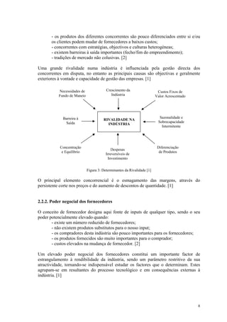 - os produtos dos diferentes concorrentes são pouco diferenciados entre si e/ou
       os clientes podem mudar de fornecedores a baixos custos;
       - concorrentes com estratégias, objectivos e culturas heterogéneas;
       - existem barreiras à saída importantes (fecho/fim do empreendimento);
       - tradições de mercado não colusivas. [2]

Uma grande rivalidade numa indústria é influenciada pela gestão directa dos
concorrentes em disputa, no entanto as principais causas são objectivas e geralmente
exteriores à vontade e capacidade de gestão das empresas. [1]

          Necessidades de               Crescimento da                   Custos Fixos de
          Fundo de Maneio                  Indústria                    Valor Acrescentado




             Barreira à                                                   Sazonalidade e
                                      RIVALIDADE NA
              Saída                                                      Sobrecapacidade
                                        INDÚSTRIA
                                                                           Intermitente




           Concentração                                                  Diferenciação
                                            Despesas
            e Equilíbrio                                                  de Produtos
                                        Irreversíveis de
                                         Investimento


                            Figura 3: Determinantes da Rivalidade [1]

O principal elemento concorrencial é o esmagamento das margens, através do
persistente corte nos preços e do aumento de descontos de quantidade. [1]


2.2.2. Poder negocial dos fornecedores

O conceito de fornecedor designa aqui fonte de inputs de qualquer tipo, sendo o seu
poder potencialmente elevado quando:
       - existe um número reduzido de fornecedores;
       - não existem produtos substitutos para o nosso input;
       - os compradores desta indústria são pouco importantes para os fornecedores;
       - os produtos fornecidos são muito importantes para o comprador;
       - custos elevados na mudança de fornecedor. [2]

Um elevado poder negocial dos fornecedores constitui um importante factor de
estrangulamento à rendibilidade da indústria, sendo um parâmetro restritivo da sua
atractividade, tornando-se indispensável estudar os factores que o determinam. Estes
agrupam-se em resultantes do processo tecnológico e em consequências externas à
indústria. [1]




                                                                                             8
 