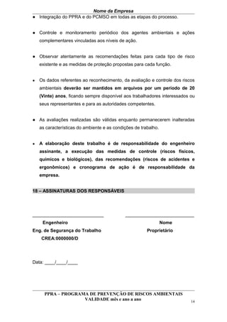 Nome da Empresa
● Integração do PPRA e do PCMSO em todas as etapas do processo.


● Controle e monitoramento periódico dos agentes ambientais e ações
    complementares vinculadas aos níveis de ação.


● Observar atentamente as recomendações feitas para cada tipo de risco
    existente e as medidas de proteção propostas para cada função.


●   Os dados referentes ao reconhecimento, da avaliação e controle dos riscos
    ambientais deverão ser mantidos em arquivos por um período de 20
    (Vinte) anos, ficando sempre disponível aos trabalhadores interessados ou
    seus representantes e para as autoridades competentes.


● As avaliações realizadas são válidas enquanto permanecerem inalteradas
    as características do ambiente e as condições de trabalho.


●   A elaboração deste trabalho é de responsabilidade do engenheiro
    assinante, a execução das medidas de controle (riscos físicos,
    químicos e biológicos), das recomendações (riscos de acidentes e
    ergonômicos) e cronograma de ação é de responsabilidade da
    empresa.


18 – ASSINATURAS DOS RESPONSÁVEIS




____________________________                 ___________________________
     Engenheiro                                                  Nome
Eng. de Segurança do Trabalho                           Proprietário
    CREA:0000000/D




Data: ____/____/____




      PPRA – PROGRAMA DE PREVENÇÃO DE RISCOS AMBIENTAIS
                    VALIDADE mês e ano a ano                               14
 