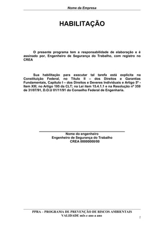 Nome da Empresa




                      HABILITAÇÃO



      O presente programa tem a responsabilidade de elaboração e é
assinado por, Engenheiro de Segurança do Trabalho, com registro no
CREA



      Sua habilitação para executar tal tarefa está explicita na
Constituição Federal, no Título II – dos Direitos e Garantias
Fundamentais, Capitulo I – dos Direitos e Deveres Individuais e Artigo 5º -
Item XIII; no Artigo 195 da CLT; na Lei item 15.4.1.1 e na Resolução nº 359
de 31/07/91, D.O.U 01/11/91 do Conselho Federal de Engenharia.




          ________________________________________
                         Nome do engenheiro
                  Engenheiro de Segurança do Trabalho
                            CREA 00000000/00




     PPRA – PROGRAMA DE PREVENÇÃO DE RISCOS AMBIENTAIS
                   VALIDADE mês e ano a ano                               2
 