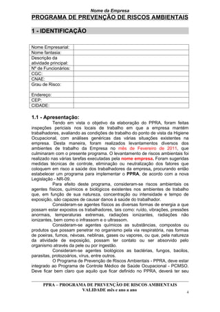 Nome da Empresa
PROGRAMA DE PREVENÇÃO DE RISCOS AMBIENTAIS

1 - IDENTIFICAÇÃO

Nome Empresarial:
Nome fantasia:
Descrição da
atividade principal:
Nº de Funcionários:
CGC:
CNAE:
Grau de Risco:

Endereço:
CEP:
CIDADE:

1.1 - Apresentação:
           Tendo em vista o objetivo da elaboração do PPRA, foram feitas
inspeções periciais nos locais de trabalho em que a empresa mantém
trabalhadores, avaliando as condições de trabalho do ponto de vista da Higiene
Ocupacional, com análises genéricas das várias situações existentes na
empresa. Desta maneira, foram realizados levantamentos diversos dos
ambientes de trabalho da Empresa no mês de Fevereiro de 2011, que
culminaram com o presente programa. O levantamento de riscos ambientais foi
realizado nas várias tarefas executadas pela nome empresa. Foram sugeridas
medidas técnicas de controle, eliminação ou neutralização dos fatores que
coloquem em risco a saúde dos trabalhadores da empresa, procurando então
estabelecer um programa para implementar o PPRA, de acordo com a nova
Legislação - NR-09.
           Para efeito deste programa, consideram-se riscos ambientais os
agentes físicos, químicos e biológicos existentes nos ambientes de trabalho
que, em função de sua natureza, concentração ou intensidade e tempo de
exposição, são capazes de causar danos à saúde do trabalhador.
           Consideram-se agentes físicos as diversas formas de energia a que
possam estar expostos os trabalhadores, tais como: ruído, vibrações, pressões
anormais, temperaturas extremas, radiações ionizantes, radiações não
ionizantes, bem como o infrassom e o ultrassom.
           Consideram-se agentes químicos as substâncias, compostos ou
produtos que possam penetrar no organismo pela via respiratória, nas formas
de poeiras, fumos, névoas, neblinas, gases ou vapores, ou que, pela natureza
da atividade de exposição, possam ter contato ou ser absorvido pelo
organismo através da pele ou por ingestão.
           Consideram-se agentes biológicos as bactérias, fungos, bacilos,
parasitas, protozoários, vírus, entre outros.
           O Programa de Prevenção de Riscos Ambientais - PPRA, deve estar
integrado ao Programa de Controle Médico de Saúde Ocupacional - PCMSO.
Deve ficar bem claro que aquilo que ficar definido no PPRA, deverá ter seu


      PPRA – PROGRAMA DE PREVENÇÃO DE RISCOS AMBIENTAIS
                    VALIDADE mês e ano a ano                                 4
 