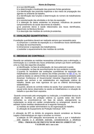 Nome da Empresa
   a) a sua identificação;
   b) a determinação e localização das possíveis fontes geradoras;
   c) a identificação das possíveis trajetórias e dos meios de propagação dos
   agentes no ambiente de trabalho;
   d) a identificação das funções e determinação do número de trabalhadores
   expostos;
   e) a caracterização das atividades e do tipo da exposição;
   f) a obtenção de dados existentes na empresa, indicativos de possível
   comprometimento da saúde decorrente do trabalho;
   g) os possíveis danos à saúde relacionados aos riscos identificados,
   disponíveis na literatura técnica;
   h) a descrição das medidas de controle já existentes.

5 – AVALIAÇÃO QUANTITATIVA:

A avaliação quantitativa deverá ser realizada sempre que necessária para:
    a) comprovar o controle da exposição ou a inexistência riscos identificados
    na etapa de reconhecimento;
    b) dimensionar a exposição dos trabalhadores;
    c) subsidiar o equacionamento das medidas de controle.


6 – MEDIDAS DE CONTROLE:

Deverão ser adotadas as medidas necessárias suficientes para a eliminação, a
minimização ou o controle dos riscos ambientais sempre que forem verificadas
uma ou mais das seguintes situações:
    a) identificação, na fase de antecipação, de risco potencial à saúde;
    b) constatação, na fase de reconhecimento de risco evidente à saúde;
    c) quando os resultados das avaliações quantitativas da exposição dos
    trabalhadores excederem os valores dos limites previstos na NR 15 ou, na
    ausência destes os valores limites de exposição ocupacional adotados pela
    American Conference of Governmental Industrial Higyenists-ACGIH, ou
    aqueles que venham a ser estabelecidos em negociação coletiva de
    trabalho, desde que mais rigorosos do que os critérios técnico-legais
    estabelecidos;
    d) quando, através do controle médico da saúde, ficar caracterizado o nexo
    causal entre danos observados na saúde os trabalhadores e a situação de
    trabalho a que eles ficam expostos.

 Quando comprovado pelo empregador ou instituição, a inviabilidade técnica da
adoção de medidas de proteção coletiva ou quando estas não forem
suficientes ou encontrarem-se em fase de estudo, planejamento ou
implantação ou ainda em caráter complementar ou emergencial, deverá ser
adotado outras medidas obedecendo-se à seguinte hierarquia:
    a) medidas de caráter administrativo ou de organização do trabalho;
    b) utilização de Equipamento de Proteção Individual - EPI.

A utilização de EPI no âmbito do programa deverá considerar as Normas
Legais e Administrativas em vigor e envolver no mínimo:
   a) seleção do EPI adequado tecnicamente ao risco a que o trabalhador
   está exposto e à atividade exercida, considerando-se a eficiência
       PPRA – PROGRAMA DE PREVENÇÃO DE RISCOS AMBIENTAIS
                          VALIDADE mês e ano a ano                    6
 