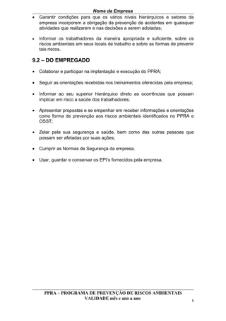 Nome da Empresa
•   Garantir condições para que os vários níveis hierárquicos e setores da
    empresa incorporem a obrigação da prevenção de acidentes em quaisquer
    atividades que realizarem e nas decisões a serem adotadas;

•   Informar os trabalhadores da maneira apropriada e suficiente, sobre os
    riscos ambientais em seus locais de trabalho e sobre as formas de prevenir
    tais riscos.

9.2 – DO EMPREGADO

•   Colaborar e participar na implantação e execução do PPRA;

•   Seguir as orientações recebidas nos treinamentos oferecidas pela empresa;

•   Informar ao seu superior hierárquico direto as ocorrências que possam
    implicar em risco a saúde dos trabalhadores;

•   Apresentar propostas e se empenhar em receber informações e orientações
    como forma de prevenção aos riscos ambientais identificados no PPRA e
    OSST;

•   Zelar pela sua segurança e saúde, bem como das outras pessoas que
    possam ser afetadas por suas ações;

•   Cumprir as Normas de Segurança da empresa.

•   Usar, guardar e conservar os EPI’s fornecidos pela empresa.




      PPRA – PROGRAMA DE PREVENÇÃO DE RISCOS AMBIENTAIS
                    VALIDADE mês e ano a ano                                 8
 