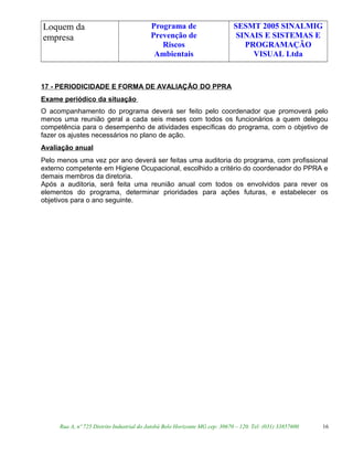 Loquem da
empresa
Programa de
Prevenção de
Riscos
Ambientais
SESMT 2005 SINALMIG
SINAIS E SISTEMAS E
PROGRAMAÇÃO
VISUAL Ltda
17 - PERIODICIDADE E FORMA DE AVALIAÇÃO DO PPRA
Exame periódico da situação
O acompanhamento do programa deverá ser feito pelo coordenador que promoverá pelo
menos uma reunião geral a cada seis meses com todos os funcionários a quem delegou
competência para o desempenho de atividades específicas do programa, com o objetivo de
fazer os ajustes necessários no plano de ação.
Avaliação anual
Pelo menos uma vez por ano deverá ser feitas uma auditoria do programa, com profissional
externo competente em Higiene Ocupacional, escolhido a critério do coordenador do PPRA e
demais membros da diretoria.
Após a auditoria, será feita uma reunião anual com todos os envolvidos para rever os
elementos do programa, determinar prioridades para ações futuras, e estabelecer os
objetivos para o ano seguinte.
Rua A, nº 725 Distrito Industrial do Jatobá Belo Horizonte MG cep: 30670 – 120. Tel: (031) 33857600 16
 
