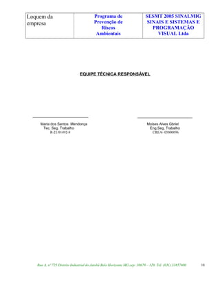 Loquem da
empresa
Programa de
Prevenção de
Riscos
Ambientais
SESMT 2005 SINALMIG
SINAIS E SISTEMAS E
PROGRAMAÇÃO
VISUAL Ltda
EQUIPE TÉCNICA RESPONSÁVEL
____________________________
Maria dos Santos Mendonça Moises Alves Gbriel
Tec. Seg. Trabalho Eng.Seg. Trabalho
R-21/01492-8 CREA- 05000096
Rua A, nº 725 Distrito Industrial do Jatobá Belo Horizonte MG cep: 30670 – 120. Tel: (031) 33857600 18
 