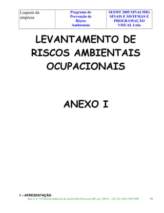 Loquem da
empresa
Programa de
Prevenção de
Riscos
Ambientais
SESMT 2005 SINALMIG
SINAIS E SISTEMAS E
PROGRAMAÇÃO
VISUAL Ltda
LEVANTAMENTO DE
RISCOS AMBIENTAIS
OCUPACIONAIS
ANEXO I
1 – APRESENTAÇÃO
Rua A, nº 725 Distrito Industrial do Jatobá Belo Horizonte MG cep: 30670 – 120. Tel: (031) 33857600 19
 