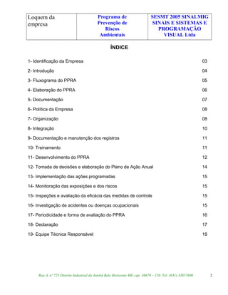 Loquem da
empresa
Programa de
Prevenção de
Riscos
Ambientais
SESMT 2005 SINALMIG
SINAIS E SISTEMAS E
PROGRAMAÇÃO
VISUAL Ltda
ÍNDICE
1- Identificação da Empresa 03
2- Introdução 04
3- Fluxograma do PPRA 05
4- Elaboração do PPRA 06
5- Documentação 07
6- Política da Empresa 08
7- Organização 08
8- Integração 10
9- Documentação e manutenção dos registros 11
10- Treinamento 11
11- Desenvolvimento do PPRA 12
12- Tomada de decisões e elaboração do Plano de Ação Anual 14
13- Implementação das ações programadas 15
14- Monitoração das exposições e dos riscos 15
15- Inspeções e avaliação da eficácia das medidas de controle 15
16- Investigação de acidentes ou doenças ocupacionais 15
17- Periodicidade e forma de avaliação do PPRA 16
18- Declaração 17
19- Equipe Técnica Responsável 18
Rua A, nº 725 Distrito Industrial do Jatobá Belo Horizonte MG cep: 30670 – 120. Tel: (031) 33857600 2
 