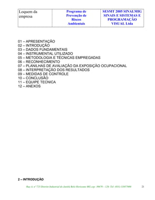 Loquem da
empresa
Programa de
Prevenção de
Riscos
Ambientais
SESMT 2005 SINALMIG
SINAIS E SISTEMAS E
PROGRAMAÇÃO
VISUAL Ltda
01 – APRESENTAÇÃO
02 – INTRODUÇÃO
03 – DADOS FUNDAMENTAIS
04 – INSTRUMENTAL UTILIZADO
05 – METODOLOGIA E TÉCNICAS EMPREGADAS
06 – RECONHECIMENTO
07 – PLANILHAS DE AVALIAÇÃO DA EXPOSIÇÃO OCUPACIONAL
08 – INTERPRETAÇÃO DOS RESULTADOS
09 – MEDIDAS DE CONTROLE
10 – CONCLUSÃO
11 – EQUIPE TECNICA
12 – ANEXOS
2 – INTRODUÇÃO
Rua A, nº 725 Distrito Industrial do Jatobá Belo Horizonte MG cep: 30670 – 120. Tel: (031) 33857600 21
 