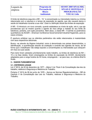 Loquem da
empresa
Programa de
Prevenção de
Riscos
Ambientais
SESMT 2005 SINALMIG
SINAIS E SISTEMAS E
PROGRAMAÇÃO
VISUAL Ltda
O limite de tolerância segundo a NR – 15: “a concentração ou intensidade máxima ou mínima
relacionada com a natureza e o tempo de exposição ao agente, que não causará danos à
saúde do trabalhador durante a sua vida”. Esta é a definição oficial dos limites de exposição
A NR – 9 introduziu um novo conceito, quando estabelece os níveis de ação, isto é, que aja
providencias que se iniciem quando o agente de risco atingir a metade do seu limite de
tolerância, portanto, com ação preventiva. Além disso, a citada NR – 9 admite os parâmetros
quantitativos da ACGIH – American Conference Governamental Industrial Hygienists, para os
casos omissos.
É oportuno enfatizar que os referidos parâmetros não estão relacionados à insalubridade
com seus respectivos adicionais.
Busca –se através da Higiene Industrial, como é denominada nos países desenvolvidos, a
identificação, a quantificação através da avaliação e controle dos agentes de riscos, de tal
forma que o trabalhador não esteja exposto a concentrações ou intensidades que coloquem
em risco as suas saúde.
Para tanto foram adotados prioritariamente neste trabalho, os limites de tolerância da NH –
15 e na fase destes, foram empregados os limites de exposição da ACGIH, devidamente
adaptados para a carga horária de 44 horas, empregando – se para isso, os critérios Brief &
Scala.
3 - DADOS FUNDAMENTAIS
3.1. CRITÉRIOS LEGAIS
Lei nº 6514, de 22 de dezembro de 1977 – Altera V do Título II da Consolidação das leis do
trabalho, relativos à Segurança e Medicina do Trabalho.
Portaria nº 3214 de 08 de junho de 1978 – Aprova as Normas Regulamentadoras – NR do
Capítulo V da Consolidação das Leis do Trabalho, relativas à Segurança e Medicina do
Trabalho.
RUÍDO CONTÍNUO E INTERMITENTE (NR – 15 – ANEXO 1)
Rua A, nº 725 Distrito Industrial do Jatobá Belo Horizonte MG cep: 30670 – 120. Tel: (031) 33857600 22
 