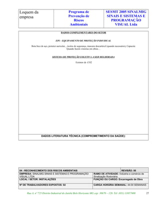 Loquem da
empresa
Programa de
Prevenção de
Riscos
Ambientais
SESMT 2005 SINALMIG
SINAIS E SISTEMAS E
PROGRAMAÇÃO
VISUAL Ltda
DADOS COMPLEMENTARES DO SETOR
EPI – EQUIPAMENTO DE PROTEÇÃO INDIVIDUAL
Bota bico de aço, protetor auricular, , óculos de segurança, mascara descartável (quando necessário), Capacete
Quando fazem vistorias em obras…
SISTEMA DE PROTEÇÃO COLETIVA A SER MELHORADA
Extintor de .CO2
DADOS LITERATURA TÉCNICA (COMPROMETIMENTO DA SAÚDE):
04 - RECONHECIMENTO DOS RISCOS AMBIENTAIS REVISÃO: 00
EMPRESA: SINALMIG SINAIS E SISTEMAS E PROGRAMAÇÃO
VISUAL LTDA
RAMO DE ATIVIDADE: Indústria e comércio de
Sinalização Rodoviária
LOCAL / SETOR: INSTALAÇÕES FUNÇÃO OU CARGO: Encarregado de Obra
Nº DE TRABALHADORES EXPOSTOS: 02 CARGA HORÁRIA SEMANAL: 44:00 SEMANAIS
Rua A, nº 725 Distrito Industrial do Jatobá Belo Horizonte MG cep: 30670 – 120. Tel: (031) 33857600 27
 