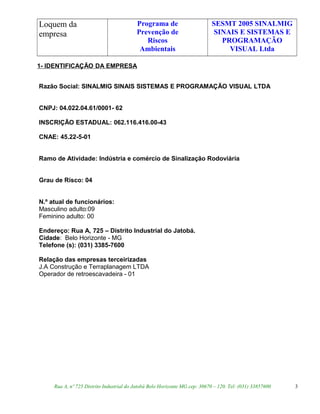 Loquem da
empresa
Programa de
Prevenção de
Riscos
Ambientais
SESMT 2005 SINALMIG
SINAIS E SISTEMAS E
PROGRAMAÇÃO
VISUAL Ltda
1- IDENTIFICAÇÃO DA EMPRESA
Razão Social: SINALMIG SINAIS SISTEMAS E PROGRAMAÇÃO VISUAL LTDA
CNPJ: 04.022.04.61/0001- 62
INSCRIÇÃO ESTADUAL: 062.116.416.00-43
CNAE: 45.22-5-01
Ramo de Atividade: Indústria e comércio de Sinalização Rodoviária
Grau de Risco: 04
N.º atual de funcionários:
Masculino adulto:09
Feminino adulto: 00
Endereço: Rua A, 725 – Distrito Industrial do Jatobá.
Cidade: Belo Horizonte - MG
Telefone (s): (031) 3385-7600
Relação das empresas terceirizadas
J.A Construção e Terraplanagem LTDA
Operador de retroescavadeira - 01
Rua A, nº 725 Distrito Industrial do Jatobá Belo Horizonte MG cep: 30670 – 120. Tel: (031) 33857600 3
 