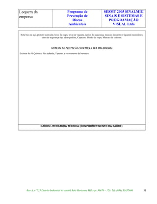 Loquem da
empresa
Programa de
Prevenção de
Riscos
Ambientais
SESMT 2005 SINALMIG
SINAIS E SISTEMAS E
PROGRAMAÇÃO
VISUAL Ltda
Bota bico de aço, protetor auricular, luvas de raspa, luvas de vaqueta, óculos de segurança, mascara descartável (quando necessário),
cinto de segurança tipo pára-quedista, Capacete, Blusão de raspa, Mascara de celerom.
SISTEMA DE PROTEÇÃO COLETIVA A SER MELHORADA
Extintor de Pó Químico, Fita zebrada, Tapume, e escoramento de barranco.
DADOS LITERATURA TÉCNICA (COMPROMETIMENTO DA SAÚDE):
Rua A, nº 725 Distrito Industrial do Jatobá Belo Horizonte MG cep: 30670 – 120. Tel: (031) 33857600 31
 