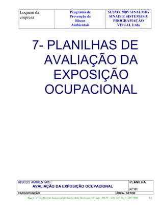 Loquem da
empresa
Programa de
Prevenção de
Riscos
Ambientais
SESMT 2005 SINALMIG
SINAIS E SISTEMAS E
PROGRAMAÇÃO
VISUAL Ltda
7- PLANILHAS DE
AVALIAÇÃO DA
EXPOSIÇÃO
OCUPACIONAL
RISCOS AMBIENTAIS
AVALIAÇÃO DA EXPOSIÇÃO OCUPACIONAL
PLANILHA
N.º 01
CARGO/FUNÇÃO ÁREA / SETOR
Rua A, nº 725 Distrito Industrial do Jatobá Belo Horizonte MG cep: 30670 – 120. Tel: (031) 33857600 32
 