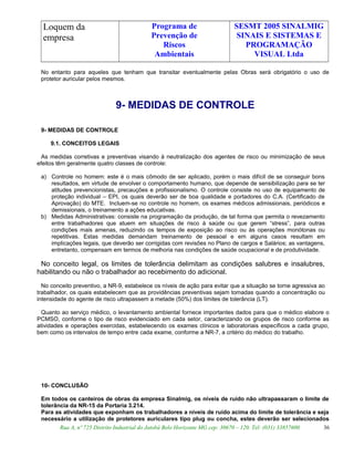 Loquem da
empresa
Programa de
Prevenção de
Riscos
Ambientais
SESMT 2005 SINALMIG
SINAIS E SISTEMAS E
PROGRAMAÇÃO
VISUAL Ltda
No entanto para aqueles que tenham que transitar eventualmente pelas Obras será obrigatório o uso de
protetor auricular pelos mesmos.
9- MEDIDAS DE CONTROLE
9- MEDIDAS DE CONTROLE
9.1. CONCEITOS LEGAIS
As medidas corretivas e preventivas visando à neutralização dos agentes de risco ou minimização de seus
efeitos têm geralmente quatro classes de controle:
a) Controle no homem: este é o mais cômodo de ser aplicado, porém o mais difícil de se conseguir bons
resultados, em virtude de envolver o comportamento humano, que depende de sensibilização para se ter
atitudes prevencionistas, precauções e profissionalismo. O controle consiste no uso de equipamento de
proteção individual – EPI, os quais deverão ser de boa qualidade e portadores do C.A. (Certificado de
Aprovação) do MTE. Incluem-se no controle no homem, os exames médicos admissionais, periódicos e
demissionais, o treinamento a ações educativas.
b) Medidas Administrativas: consiste na programação da produção, de tal forma que permita o revezamento
entre trabalhadores que atuem em situações de risco à saúde ou que gerem “stress”, para outras
condições mais amenas, reduzindo os tempos de exposição ao risco ou às operações monótonas ou
repetitivas. Estas medidas demandam treinamento de pessoal e em alguns casos resultam em
implicações legais, que deverão ser corrigidas com revisões no Plano de cargos e Salários; as vantagens,
entretanto, compensam em termos de melhoria nas condições de saúde ocupacional e de produtividade.
No conceito legal, os limites de tolerância delimitam as condições salubres e insalubres,
habilitando ou não o trabalhador ao recebimento do adicional.
No conceito preventivo, a NR-9, estabelece os níveis de ação para evitar que a situação se torne agressiva ao
trabalhador, os quais estabelecem que as providências preventivas sejam tomadas quando a concentração ou
intensidade do agente de risco ultrapassem a metade (50%) dos limites de tolerância (LT).
Quanto ao serviço médico, o levantamento ambiental fornece importantes dados para que o médico elabore o
PCMSO, conforme o tipo de risco evidenciado em cada setor, caracterizando os grupos de risco conforme as
atividades e operações exercidas, estabelecendo os exames clínicos e laboratoriais específicos a cada grupo,
bem como os intervalos de tempo entre cada exame, conforme a NR-7, a critério do médico do trabalho.
10- CONCLUSÃO
Em todos os canteiros de obras da empresa Sinalmig, os níveis de ruído não ultrapassaram o limite de
tolerância da NR-15 da Portaria 3.214.
Para as atividades que exponham os trabalhadores a níveis de ruído acima do limite de tolerância e seja
necessário a utilização de protetores auriculares tipo plug ou concha, estes deverão ser selecionados
Rua A, nº 725 Distrito Industrial do Jatobá Belo Horizonte MG cep: 30670 – 120. Tel: (031) 33857600 36
 