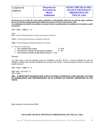 Loquem da
empresa
Programa de
Prevenção de
Riscos
Ambientais
SESMT 2005 SINALMIG
SINAIS E SISTEMAS E
PROGRAMAÇÃO
VISUAL Ltda
de forma que os níveis de ruído sejam reduzidos a intensidades inferiores ao nível de ação conforme
item 9.3.6 da Norma Regulamentadora NR-9 da portaria 3.214 de 8 de junho de 1978.
A constatação da eficácia do protetor auricular se dará considerando os resultados encontrados a partir
do calculo:
NPS = NPSA – (NRR x F – 7)
Onde:
NPS = Nível de Pressão Sonora no ouvido com protetor em dB (A).
NPSA = Nível de Pressão Sonora no ambiente em dB (A).
NRR = Nível de Redução de Ruído (conforme CA do EPI)
F = Fator de Correção onde:
 Para Abafador tipo Concha F = 0,75
 Para Protetor auricular do tipo Espuma moldável F = 0,5
 Para Protetor auricular do tipo Plug de inserção F = 0,3
Exemplo:
Um setor onde o nível de pressão sonora no ambiente e de 90,7 dB (A), o nível de redução de ruído do
abafador utilizado pelo individuo (abafador tipo concha) e de 25 dB, o nível de pressão sonora no ouvido com
protetor será de:
NPS = NPSA – (NRR x F – 7)
NPS = 90,7 – (25 x 0.75 – 7)
NPS = 78,95
OBS. : É IMPORTANTE SALIENTAR QUE O EPI É A ÚLTIMA ALTERNATIVA A SER ADOTADA, NO CASO
DA INVIABILIDADE E/OU IMPOSSIBILIDADE DE SE ELIMINAR OS AGENTES AGRESSIVOS NA SUA
FONTE.
Belo Horizonte, 04 de Julho de 2005.
SINALMIG SINAIS E SISTEMAS E PROGRAMAÇÃO VISUAL LTDA
Rua A, nº 725 Distrito Industrial do Jatobá Belo Horizonte MG cep: 30670 – 120. Tel: (031) 33857600 37
 