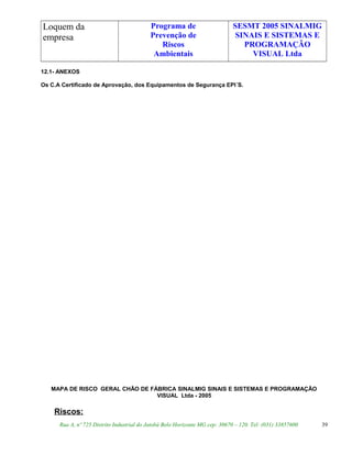 Loquem da
empresa
Programa de
Prevenção de
Riscos
Ambientais
SESMT 2005 SINALMIG
SINAIS E SISTEMAS E
PROGRAMAÇÃO
VISUAL Ltda
12.1- ANEXOS
Os C.A Certificado de Aprovação, dos Equipamentos de Segurança EPI´S.
MAPA DE RISCO GERAL CHÃO DE FÁBRICA SINALMIG SINAIS E SISTEMAS E PROGRAMAÇÃO
VISUAL Ltda - 2005
Riscos:
Rua A, nº 725 Distrito Industrial do Jatobá Belo Horizonte MG cep: 30670 – 120. Tel: (031) 33857600 39
 