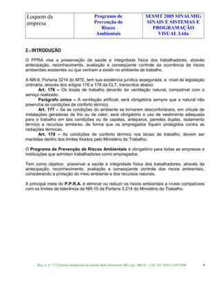 Loquem da
empresa
Programa de
Prevenção de
Riscos
Ambientais
SESMT 2005 SINALMIG
SINAIS E SISTEMAS E
PROGRAMAÇÃO
VISUAL Ltda
2 - INTRODUÇÃO
O PPRA visa a preservação da saúde e integridade física dos trabalhadores, através
antecipação, reconhecimento, avaliação e conseqüente controle da ocorrência de riscos
ambientais existentes ou que venham a existir no ambiente de trabalho.
A NR-9, Portaria 3214 do MTE, tem sua existência jurídica assegurada, a nível de legislação
ordinária, através dos artigos 176 a 178 da CLT, transcritos abaixo:
Art. 176 – Os locais de trabalho deverão ter ventilação natural, compatível com o
serviço realizado.
Parágrafo único – A ventilação artificial, será obrigatória sempre que a natural não
preencha as condições de conforto térmico.
Art. 177 – Se as condições do ambiente se tornarem desconfortáveis, em virtude de
instalações geradoras de frio ou de calor, será obrigatório o uso de vestimenta adequada
para o trabalho em tais condições ou de capelas, anteparos, paredes duplas, isolamento
térmico e recursos similares, de forma que os empregados fiquem protegidos contra as
radiações térmicas.
Art. 178 – As condições de conforto térmico nos locais de trabalho, devem ser
mantidas dentro dos limites fixados pelo Ministério do Trabalho.
O Programa de Prevenção de Riscos Ambientais é obrigatório para todas as empresas e
instituições que admitam trabalhadores como empregados.
Tem como objetivo preservar a saúde e integridade física dos trabalhadores, através da
antecipação, reconhecimento, avaliação e conseqüente controle dos riscos ambientais,
considerando a proteção do meio ambiente e dos recursos naturais.
A principal meta do P.P.R.A. é eliminar ou reduzir os riscos ambientais a níveis compatíveis
com os limites de tolerância da NR-15 da Portaria 3.214 do Ministério do Trabalho.
Rua A, nº 725 Distrito Industrial do Jatobá Belo Horizonte MG cep: 30670 – 120. Tel: (031) 33857600 4
 