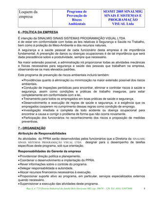 Loquem da
empresa
Programa de
Prevenção de
Riscos
Ambientais
SESMT 2005 SINALMIG
SINAIS E SISTEMAS E
PROGRAMAÇÃO
VISUAL Ltda
6 - POLÍTICA DA EMPRESA
É intenção da SINALMIG SINAIS SISTEMAS PROGRAMAÇÃO VISUAL LTDA
é de estar em conformidade com todas as leis relativas à Segurança e Saúde no Trabalho,
bem como à proteção do Meio-Ambiente e dos recursos naturais.
A segurança e a saúde pessoal de cada funcionário desta empresa é de importância
fundamental. A prevenção de danos ou doenças ocupacionais é de tal importância que será
dada precedência sobre a produtividade, sempre que necessário.
Na maior extensão possível, a administração irá proporcionar todas as atividades mecânicas
e físicas necessárias para segurança e saúde das pessoas que trabalham na empresa,
observando-se os mais elevados padrões.
Este programa de prevenção de riscos ambientais incluirá também:
•Providências quanto à eliminação ou minimização na maior extensão possível dos riscos
ambientais.
•Condução de inspeções periódicas para encontrar, eliminar e controlar riscos à saúde e
segurança, assim como condições e práticas de trabalho inseguras, para estar
completamente em conformidade com a lei.
•Treinamento para todos os empregados em boas práticas de saúde e segurança.
•Desenvolvimento e execução de regras de saúde e segurança, e a exigência que os
empregados cooperem no cumprimento dessas regras como condição de emprego.
•Investigação imediata e completa de todo acidente ou doença ocupacional para
encontrar a causa e corrigir o problema de forma que não ocorra novamente.
•Participação dos funcionários no reconhecimento dos riscos e proposição de medidas
preventivas.
7 - ORGANIZAÇÃO
Atribuição de Responsabilidades
As atividades do PPRA serão desenvolvidas pelos funcionários que a Diretoria da SINALMIG
SINAIS SISTEMAS PROGRAMAÇÃO VISUAL LTDA designar para o desempenho de tarefas
específicas deste programa, sob sua orientação.
Responsabilidades do Gerente da empresa
•Providenciar direção política e planejamento.
•Coordenar o desenvolvimento e implantação do PPRA.
•Rever informações sobre o controle do programa.
•Delegar responsabilidade e autoridade.
•Alocar recursos financeiros necessários à execução.
•Proporcionar suporte ativo ao programa, em particular, serviços especializados externos
quando necessário.
•Supervisionar a execução das atividades deste programa.
Rua A, nº 725 Distrito Industrial do Jatobá Belo Horizonte MG cep: 30670 – 120. Tel: (031) 33857600 8
 