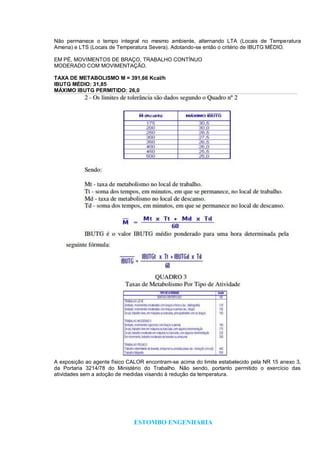 ESTOMBO ENGENHARIA
Não permanece o tempo integral no mesmo ambiente, alternando LTA (Locais de Temperatura
Amena) e LTS (Locais de Temperatura Severa). Adotando-se então o critério de IBUTG MÉDIO.
EM PÉ, MOVIMENTOS DE BRAÇO, TRABALHO CONTÍNUO
MODERADO COM MOVIMENTAÇÃO.
TAXA DE METABOLISMO M = 391,66 Kcal/h
IBUTG MÉDIO: 31,85
MÁXIMO IBUTG PERMITIDO: 26,0
A exposição ao agente físico CALOR encontram-se acima do limite estabelecido pela NR 15 anexo 3,
da Portaria 3214/78 do Ministério do Trabalho. Não sendo, portanto permitido o exercício das
atividades sem a adoção de medidas visando à redução da temperatura.
 