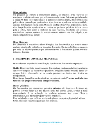 ESTOMBO ENGENHARIA
Risco químico:
No processo de pintura e manutenção predial, os mesmos estão expostos ao
manipular produtos químicos que podem causar-lhe danos físicos ou prejudicar-lhe
a saúde. O dano físico relacionados à exposição química inclui, desde irritação na
pele e olhos, passando por queimaduras leves, indo até aqueles de maior severidade,
causado por incêndio ou explosão. O dano à saúde pode advir de exposição de curta
e/ou longa duração, relacionadas ao contato de produtos químicos tóxicos com a
pele e olhos, bem como a inalação de seus vapores, resultando em doenças
respiratórias crônicas, doenças do sistema nervoso, doenças nos rins e fígado, e até
mesmo alguns tipos de câncer.
Risco biológico:
Foi observada a exposição a risco Biológico dos funcionários por eventualmente
realizar manutenção hidráulica e em redes de esgoto. Os riscos biológicos ocorrem
por meio de microorganismos que, em contato com o funcionário, podem provocar
inúmeras doenças.
5 - MEDIDAS DE CONTROLE PROPOSTAS:
De acordo com o quadro de identificação dos riscos os funcionários expostos a:
Ruído: Deverá ser feita monitoramento dos níveis de ruído quando forem realizar o
serviço de limpeza ou manutenção próximo a máquinas fontes de ruído dentro do
arranjo físico, observando se os níveis permanecem dentro dos limites ou
ultrapassados.
Deverão ser fornecidos aos funcionários expostos ao ruído Protetor auricular (do
tipo fone ou plugs de inserção), obrigatoriamente.
Riscos Químicos:
Os funcionários que manuseiam produtos químicos de limpeza e derivados de
petróleo deverão fazer uso dos devidos EPIs, tais como: Luvas, avental e botas
impermeáveis. E na aplicação de produtos químicos tais como Cloro e
Desinfetantes, uso de máscara para vapores orgânicos.
Para trabalhadores que realizam serviços de pintura e manutenção predial, utilizar
botas, máscaras e óculos específicos para a função.
 