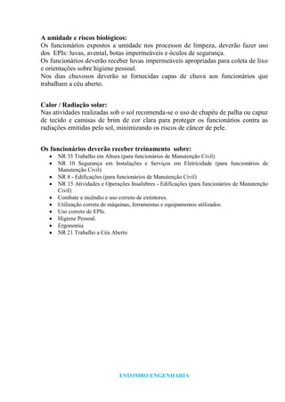 ESTOMBO ENGENHARIA
A umidade e riscos biológicos:
Os funcionários expostos a umidade nos processos de limpeza, deverão fazer uso
dos EPIs: luvas, avental, botas impermeáveis e óculos de segurança.
Os funcionários deverão receber luvas impermeáveis apropriadas para coleta de lixo
e orientações sobre higiene pessoal.
Nos dias chuvosos deverão se fornecidas capas de chuva aos funcionários que
trabalham a céu aberto.
Calor / Radiação solar:
Nas atividades realizadas sob o sol recomenda-se o uso de chapéu de palha ou capuz
de tecido e camisas de brim de cor clara para proteger os funcionários contra as
radiações emitidas pelo sol, minimizando os riscos de câncer de pele.
Os funcionários deverão receber treinamento sobre:
NR 35 Trabalho em Altura (para funcionários de Manutenção Civil)
NR 10 Segurança em Instalações e Serviços em Eletricidade (para funcionários de
Manutenção Civil)
NR 8 - Edificações (para funcionários de Manutenção Civil)
NR 15 Atividades e Operações Insalubres - Edificações (para funcionários de Manutenção
Civil)
Combate a incêndio e uso correto de extintores.
Utilização correta de máquinas, ferramentas e equipamentos utilizados.
Uso correto de EPIs.
Higiene Pessoal.
Ergonomia
NR 21 Trabalho a Céu Aberto
 