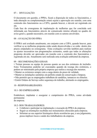 ESTOMBO ENGENHARIA
07 - DIVULGAÇÃO:
O documento em questão, o PPRA, ficará a disposição de todos os funcionários, e
toda alteração ou complementação estará sujeita a aprovação em reunião, com uma
comissão dos funcionários ou a CIPA, quando houver, e deverá ser registrada em
ata.
Cada fase do cronograma de implantação de melhorias que for concluída será
informada aos funcionários através de comunicado interno afixado no quadro de
aviso geral e, quando necessário, em reunião com os setores envolvidos.
08 - AVALIAÇÃO DO PPRA
O PPRA será avaliado anualmente, em conjunto com a CIPA, quando houver, para
verificar se as melhorias propostas estão sendo desenvolvidas e se estão dentro dos
prazos estipulados no cronograma. Estas avaliações servirão também para realizar
os ajustes necessários nas programações existentes, sendo que todas as alterações
propostas deverão ser aprovadas em reunião com a comissão dos funcionários e
registrada em ata. Anualmente será realizada uma avaliação ambiental da empresa.
09 – RECOMENDAÇÕES GERAIS
• Treinar pessoas ou equipe de pessoas quanto ao uso dos extintores de incêndio.
Estes Treinamentos poderão ser executados quando da recarga dos extintores, e
podem ser ministrados pela própria empresa que realiza a recarga dos mesmos.
• Manter os extintores sempre com a carga dentro do prazo de validade.
• Manter as instalações sanitárias em perfeito estado de conservação e limpeza.
• Não permitir que os empregados trabalhem de sandálias, tamancos ou chinelos.
• Emitir Ordens de Serviço sobre segurança do trabalho, alertando os empregados.
10 - RESPONSABILIDADES:
10.1- DO EMPREGADOR:
Estabelecer, implantar e assegurar o cumprimento do PPRA, como atividade
permanente
da empresa.
10.2- DOS TRABALHADORES:
Colaborar e participar na implantação e execução do PPRA da empresa;
Seguir as orientações recebidas nos treinamentos oferecidos pela empresa;
Informar ao seu superior hierárquico direto ocorrências que, a seu julgamento,
possa implicar riscos a saúde dos trabalhadores da empresa.
 