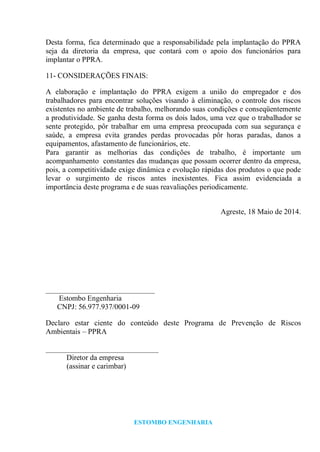 ESTOMBO ENGENHARIA
Desta forma, fica determinado que a responsabilidade pela implantação do PPRA
seja da diretoria da empresa, que contará com o apoio dos funcionários para
implantar o PPRA.
11- CONSIDERAÇÕES FINAIS:
A elaboração e implantação do PPRA exigem a união do empregador e dos
trabalhadores para encontrar soluções visando à eliminação, o controle dos riscos
existentes no ambiente de trabalho, melhorando suas condições e conseqüentemente
a produtividade. Se ganha desta forma os dois lados, uma vez que o trabalhador se
sente protegido, pôr trabalhar em uma empresa preocupada com sua segurança e
saúde, a empresa evita grandes perdas provocadas pôr horas paradas, danos a
equipamentos, afastamento de funcionários, etc.
Para garantir as melhorias das condições de trabalho, é importante um
acompanhamento constantes das mudanças que possam ocorrer dentro da empresa,
pois, a competitividade exige dinâmica e evolução rápidas dos produtos o que pode
levar o surgimento de riscos antes inexistentes. Fica assim evidenciada a
importância deste programa e de suas reavaliações periodicamente.
Agreste, 18 Maio de 2014.
_____________________________
Estombo Engenharia
CNPJ: 56.977.937/0001-09
Declaro estar ciente do conteúdo deste Programa de Prevenção de Riscos
Ambientais – PPRA
______________________________
Diretor da empresa
(assinar e carimbar)
 