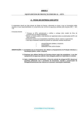 ESTOMBO ENGENHARIA
ANEXO 1
EQUIPAMENTOS DE PROTEÇÃO INDIVIDUAL – EPI’S
A - FICHA DE ENTREGA DOS EPI’S
A implantação deverá ser feita através de Ordem de Serviço, informando os riscos a que os funcionários estão
expostos e suas responsabilidades no cumprimento das normas de segurança adotadas pela empresa (NR-1 - item
1.8).
A empresa deverá:
* Fornecer os EPI’s gratuitamente e notificar a entrega (vide modelo de ficha de
controle/Termo de Responsabilidade).
* Manter um fichário próprio, onde deverão ser registradas todas as substituições de EPI´s de
cada funcionário.
* Esclarecer quanto à sua necessidade e importância, educar, motivar e supervisionar.
* Caso seja constatadas resistências poderão ser aplicadas medidas disciplinares:
* ADVERTÊNCIAS VERBAL E ESCRITA
* SUSPENSÃO
* DEMISSÃO POR JUSTA CAUSA.
OBSERVAÇÕES: 1.) Constatado que os funcionários não utilizam os Equipamentos de Proteção Individual, a
fiscalização poderá multar a empresa.
2.) Empresas que utilizam Serviços de Terceiros devem exigir dos prestadores, o uso dos
equipamento de segurança cabíveis. Esta obrigação poderá ser explicitada no contrato.
3.) Após o desligamento do funcionário, a ficha de controle de entrega de EPI’s deverá ser
guardada juntamente com o prontuário do funcionário, visando a comprovação da
entrega/treinamento/uso dos mesmos em eventuais reclamações trabalhistas.
 