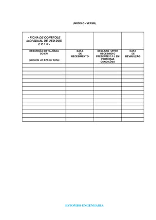 ESTOMBO ENGENHARIA
(MODELO - VERSO)
- FICHA DE CONTROLE
INDIVIDUAL DE USO DOS
E.P.I.´S -
DESCRIÇÃO DETALHADA
DO EPI
(somente um EPI por linha)
DATA
DE
RECEBIMENTO
DECLARO HAVER
RECEBIDO O
PRESENTE E.P.I. EM
PERFEITAS
CONDIÇÕES
DATA
DE
DEVOLUÇÃO
 