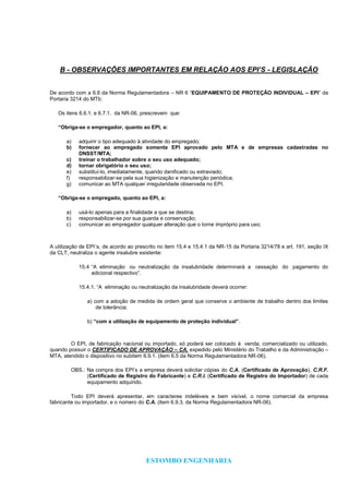 ESTOMBO ENGENHARIA
B - OBSERVAÇÕES IMPORTANTES EM RELAÇÃO AOS EPI’S - LEGISLAÇÃO
De acordo com a 6.6 da Norma Regulamentadora – NR 6 “EQUIPAMENTO DE PROTEÇÃO INDIVIDUAL – EPI” da
Portaria 3214 do MTb:
Os itens 6.6.1. e 6.7.1. da NR-06, prescrevem que:
“Obriga-se o empregador, quanto ao EPI, a:
a) adquirir o tipo adequado à atividade do empregado;
b) fornecer ao empregado somente EPI aprovado pelo MTA e de empresas cadastradas no
DNSST/MTA;
c) treinar o trabalhador sobre o seu uso adequado;
d) tornar obrigatório o seu uso;
e) substituí-lo, imediatamente, quando danificado ou extraviado;
f) responsabilizar-se pela sua higienização e manutenção periódica;
g) comunicar ao MTA qualquer irregularidade observada no EPI.
“Obriga-se o empregado, quanto ao EPI, a:
a) usá-lo apenas para a finalidade a que se destina;
b) responsabilizar-se por sua guarda e conservação;
c) comunicar ao empregador qualquer alteração que o torne impróprio para uso;
A utilização de EPI´s, de acordo ao prescrito no item 15.4 e 15.4.1 da NR-15 da Portaria 3214/78 e art. 191, seção IX
da CLT, neutraliza o agente insalubre existente:
15.4 “A eliminação ou neutralização da insalubridade determinará a cessação do pagamento do
adicional respectivo”.
15.4.1. “A eliminação ou neutralização da insalubridade deverá ocorrer:
a) com a adoção de medida de ordem geral que conserve o ambiente de trabalho dentro dos limites
de tolerância;
b) “com a utilização de equipamento de proteção individual”.
O EPI, de fabricação nacional ou importado, só poderá ser colocado à venda, comercializado ou utilizado,
quando possuir o CERTIFICADO DE APROVAÇÃO – CA, expedido pelo Ministério do Trabalho e da Administração –
MTA, atendido o dispositivo no subitem 6.9.1. (item 6.5 da Norma Regulamentadora NR-06).
OBS.: Na compra dos EPI’s a empresa deverá solicitar cópias do C.A. (Certificado de Aprovação), C.R.F.
(Certificado de Registro do Fabricante) e C.R.I. (Certificado de Registro do Importador) de cada
equipamento adquirido.
Todo EPI deverá apresentar, em caracteres indeléveis e bem visível, o nome comercial da empresa
fabricante ou importador, e o número do C.A. (item 6.9.3. da Norma Regulamentadora NR-06).
 