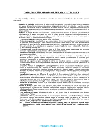 ESTOMBO ENGENHARIA
C- OBSERVAÇÕES IMPORTANTES EM RELAÇÃO AOS EPI’S
Adequação dos EPI´s, conforme as características ambientais dos locais de trabalho e/ou das atividades a serem
executadas:
- Calçados de proteção: contra riscos de origem mecânica; calçados impermeáveis, para trabalhos realizados
em lugares úmidos, lamacentos ou encharcados; caIçados impermeáveis e resistentes a agentes químicos
agressivos; calçados de proteção contra riscos de origem térmica; calçados de proteção contra radiações
perigosas; calçados de proteção contra agentes biológicos agressivos; calçados de proteção contra riscos de
origem elétrica;
- Proteção do tronco: Aventais, jaquetas, capas e outras vestimentas especiais de proteção para trabalhos em
que haja perigo de lesões provocadas por: riscos de origem térmica, riscos de origem radioativa, riscos de
origem mecânica, agentes químicos, agentes meteorológicos, umidade proveniente de operações de
lixamento a água ou outras operações de lavagem;
- Proteção contra chuva: Capa de PVC ou similar com capuz.
- Óculos de segurança: para trabalhos que possam causar ferimentos nos olhos, provenientes de impacto
de partículas, contra respingos; para trabalhos que possam causar irritação nos olhos e outras lesões
decorrentes da ação de líquidos agressivos e metais em fusão; e trabalhos que possam causar irritação nos
olhos, provenientes de poeiras; trabalhos que possam causar irritação nos olhos e outras lesões decorrentes
da ação de radiações perigosas;
- Protetor Facial: proteção destinado aos olhos e da face contra lesões ocasionadas por partículas,
respingos, vapores de produtos químicos e radiações luminosas intensas.
- Protetores Auriculares: Para trabalhos realizados em locais onde há níveis elevados de ruído ou ao utilizar
ao equipamento ruidoso.
- Proteção respiratória: Para trabalhos executados em ambientes contendo aerodispersóides sólidos,
solventes e outros agentes, capazes de provocar danos à saúde do funcionários e máscaras para
soldadores nos trabalhos de soldagem e corte ao arco elétrico.
- Capacete de segurança: para proteção do crânio nos trabalhos sujeitos a: agentes meteorológicos
/trabalhos a céu aberto; impactos provenientes de quedas, proteção de objetos ou outros; queimaduras ou
choque elétrico.
- Luvas e/ou mangas de proteção e/ou cremes protetores: devem ser usados em trabalhos em que haja
perigo de lesão provocada por: materiais ou objetos escoriantes, abrasivos, cortantes ou perfurantes;
produtos químicos corrosivos, cáusticos, tóxicos, alergênicos, oleosos, graxos, solventes orgânicos e
derivados de petróleo; materiais ou objetos aquecidos; choque elétrico; radiações perigosas; frio e agentes
biológicos.
- Proteção contra quedas com diferença de nível: Cinto de Segurança para trabalho em altura superior a 2
(dois metros em que haja risco de queda; Cadeira Suspensa para trabalho em alturas em que haja
necessidade de deslocamento vertical, quando a natureza do trabalho assim o indicar; Trava-queda de
Segurança acoplado ao Cinto de Segurança ligado a um cabo de segurança independente, para os
trabalhos realizados com movimentação vertical em andaimes suspensos de qualquer tipo.
- Operações de Soldagem: Protetor facial, máscara de soldador, luvas, macacão ou avental, perneiras e
mangote de raspa.
- Creme de Proteção para Pele: luvas as vezes, não podem ser utilizadas em virtude dos riscos que
representam para o operário, pois poderiam, com facilidade, enroscar nas máquinas, pondo em perigo a
mão do trabalhador. Nestes casos, os cremes de proteção constituiriam medida viável e muito útil.
- Uniforme (Optativo).
- Caixa de Inspeção/Fossas: Jardineira com Botas ou Calça Botas, Luvas de Borracha cano longo, Protetor
Facial, Avental Plástico
- Trabalho em cabines primárias: Sapatos de Segurança para Eletricista, Luvas de borracha (Alta Tensão),
Ferramentas manuais eletricamente isoladas, Varas de Manobra, Tapete de borracha e Capacete de
Segurança. OBS.: Somente pessoas com as qualificações exigidas pela NR-10 (item 10.4.1.2.) poderão
instalar, operar, inspecionar ou reparar instalações elétricas.
OBS.: Observar maiores informações/detalhamento e demais itens na legislação vigente Norma
Regulamentadora – NR 6 “EQUIPAMENTOS DE PROTEÇÃO INDIVIDUAL - EPI” , da Portaria 3214
do MTb.
 