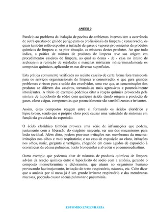 ESTOMBO ENGENHARIA
ANEXO 3
Paralelo ao problema da inalação de poeiras de ambientes internos tem a ocorrência
de outra questão de grande perigo para os profissionais da limpeza e conservação, os
quais também estão expostos a inalação de gases e vapores provenientes de produtos
químicos de limpeza e, na pior situação, as misturas destes produtos. Ao que tudo
indica, a prática de mistura de produtos de limpeza teve sua origem em
procedimentos caseiros de limpeza, ao qual as donas - de - casa no intuito de
acelerarem a remoção de sujidades e manchas misturam indiscriminadamente os
compostos químicos, aplicando-os nas diversas superfícies.
Esta prática comumente verificada no recinto caseiro de certa forma fora transposta
para os serviços organizacionais de limpeza e conservação, o que gera grandes
problemas e riscos para a saúde dos envolvidos, uma vez que, as concentrações dos
produtos se diferem dos caseiros, tornando-os mais agressivos e potencialmente
intoxicantes. A título de exemplo podemos citar a reação química provocada pela
mistura de hipoclorito de sódio com qualquer ácido, dando origem a produção de
gases, cloro e água, componentes que potencialmente são sensibilizantes e irritantes.
Assim, estes compostos reagem entre si formando os ácidos clorídrico e
hipocloroso, sendo que o próprio cloro pode causar uma variedade de sintomas em
função da gravidade da exposição.
O ácido clorídrico também provoca uma série de inflamações que podem,
juntamente com a liberação do oxigênio nascente, ser um dos mecanismos para
lesão tecidual. Além disto, podem provocar irritações nas membranas da mucosa;
irritações nos olhos e trato respiratório; e no caso de exposição ao cloro, irritações
nos olhos, nariz, garganta e vertigens, chegando em casos agudos de exposição à
ocorrências de edema pulmonar, lesão bronquiolar e alveolar e pneumomediastino.
Outro exemplo que podemos citar de misturas de produtos químicos de limpeza
advém da reação química entre o hipoclorito de sódio com a amônia, gerando o
composto monocloramina e dicloramina, que atuam no organismo humano
provocando lacrimejamento, irritação do trato respiratório, náuseas, etc. Cabe dizer
que a amônia por si mesa já é um grande irritante respiratório e das membranas
mucosas, podendo causar edema pulmonar e pneumonia.
 
