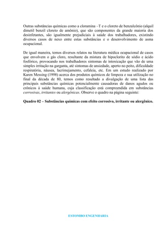 ESTOMBO ENGENHARIA
Outras substâncias químicas como a cloramina –T e o cloreto de benzalcônio (alquil
dimetil benzil cloreto de amônio), que são componentes da grande maioria dos
desinfetantes, são igualmente prejudiciais à saúde dos trabalhadores, existindo
diversos casos de nexo entre estas substâncias e o desenvolvimento de asma
ocupacional.
De igual maneira, temos diversos relatos na literatura médica ocupacional de casos
que envolvem o gás cloro, resultante da mistura de hipoclorito de sódio e ácido
fosfórico, provocando nos trabalhadores sintomas de intoxicação que vão de uma
simples irritação na garganta, até sintomas de ansiedade, aperto no peito, dificuldade
respiratória, náusea, lacrimejamento, cefaleia, etc. Em um estudo realizado por
Karen Messing (1998) acerca dos produtos químicos de limpeza e sua utilização no
final da década de 80, temos como resultado a divulgação de uma lista das
principais substâncias químicas potencialmente causadoras de danos agudos ou
crônicos à saúde humana, cuja classificação está compreendida em substâncias
corrosivas, irritantes ou alergênicas. Observe o quadro na página seguinte:
Quadro 02 – Substâncias químicas com efeito corrosivo, irritante ou alergênico.
 