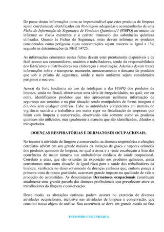 ESTOMBO ENGENHARIA
De posse destas informações torna-se imprescindível que estes produtos de limpeza
sejam corretamente identificados em Rotulagens adequadas e acompanhadas de uma
Ficha de Informação de Segurança de Produtos Químicos13 (FISPQ) no intuito de
informar os riscos existentes e o correto manuseio das substâncias químicas
utilizadas. Quanto às Fichas de Segurança, estas devem informar os produtos
considerados como perigosos cujas concentrações sejam maiores ou igual a 1%;
segundo as determinações da NBR 14725.
As informações constantes nestas fichas devem estar prontamente disponíveis e de
fácil acesso aos consumidores, usuários e trabalhadores, sendo da responsabilidade
dos fabricantes e distribuidores sua elaboração e atualização. Ademais devem trazer
informações sobre o transporte, manuseio, armazenamento e descarte de produtos
que sob o prisma de segurança, saúde e meio ambiente sejam considerados
perigosos e nocivos.
Apesar da forte tendência ao uso da rotulagem e das FISPQ dos produtos de
limpeza, ainda no Brasil, observamos uma série de irregularidades, no qual, vez ou
outra, identificamos produtos que não apresentam nenhuma informação de
segurança aos usuários e na pior situação sendo manipulados de forma insegura e
diluídos sem qualquer critérios. Cabe as autoridades competentes em matéria de
vigilância sanitária e trabalhista um maior rigor na fiscalização de empresas que
lidam com limpeza e conservação, observando não somente como os produtos
químicos são utilizados, mas igualmente a maneira que são identificados, diluídos e
transportados.
DOENÇAS RESPIRATÓRIAS E DERMATOSES OCUPACIONAIS.
No tocante à atividade de limpeza e conservação, as doenças respiratórias e afecções
correlatas advém em sua grande maioria da inalação de gases e vapores oriundos
dos produtos químicos de limpeza, no qual a asma e a rinite encabeçam a lista das
ocorrências de maior número nos ambulatórios médicos de saúde ocupacional.
Correlato a estas, que são oriundas da exposição aos produtos químicos, ainda
constatamos uma outra situação de igual risco para a saúde dos trabalhadores da
limpeza, verificada no desenvolvimento de doenças cutâneas que, embora pareça a
primeira vista de pouca gravidade, acarretam grande impacto na qualidade de vida e
produção do acometidos. As denominadas Dermatoses ocupacionais constituem
atualmente uma grande parcela das doenças profissionais que prevalecem entre os
trabalhadores da limpeza e conservação.
Deste modo, as alterações cutâneas podem ocorrer no exercício de diversas
atividades ocupacionais, inclusive nas atividades de limpeza e conservação, que
constitui nosso objeto de análise. Sua ocorrência se deve em grande escala ao fato
 