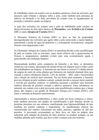 ESTOMBO ENGENHARIA
do trabalhador entrar em contato com os produtos químicos a base de solventes, que
possuem ação irritante e alérgica sobre a pele; como também pela presença de
aditivos na borracha e no látex provindos do contato com os equipamentos de
proteção e utensílios usados na limpeza.
A ação dos solventes em contato com a pele do trabalhador pode resultar no
desenvolvimento de dois tipos básicos de Dermatites; uma Irritativa de Contato
(DIC) e outra Alérgica de Contato (DAC).
A Dermatite Irritativa de Contato (DIC) se deve ao fato da propriedade
desengordurante dos solventes que agem sobre a pele removendo o manto lipídico,
aumentando a perda de água da epiderme e o consequente ressecamento, surgindo
fissuras com sangramento e dor.
Já a Dermatite Alérgica de Contato (DAC) se manifesta devido a uma sensibilização
da pele ao contato com os solventes, cujos sinais clínicos são o aparecimento de
fissuras e sangramentos, podendo evoluir para uma eczematização aguda e
generalizada com disfunção hepática.
Desencadeada também pelos compostos da borracha e do látex, as dermatites
irritativas e de contato, apresentam da mesma forma um impacto nocivo sobre a pele
dos trabalhadores da limpeza. A borracha em sua forma in natura15 é obtida através
da sangria do caule de certas plantas que fornecem um material chamado látex que
somado a outros substâncias (álcalis, 1,6% de amônia – NH3, soda e bactericidas)
tem a função de torná-la mais resistente. Na sua forma pura raramente a borracha
provoca irritação na pele mediante contato, contudo devido a escassez deste material
e movido por questões estéticas, as indústrias passaram a produzir uma borracha
sintética derivada do petróleo somado a aditivos químicos. Estas substâncias ao
entrarem em contato com a pele provocam uma sensibilização cutânea que, a longo
prazo, dão origem a um quadro de Dermatite Alérgica por Contato (DAC), com
sinais e sintomas já descritos anteriormente.
Apresentando a mesma problemática, o látex usado em luvas cirúrgicas e outros,
pode também provocar um quadro de sensibilização à pele humana devido as
proteínas presentes em sua estrutura, manifestando uma hipersensibilidade de tipo
imediato em regiões cutâneas e respiratórias. As manifestações clínicas são
caracterizadas por reações urticarianas nas mãos, pescoço, seguidas ou não por
pruridos. A prevenção recomendada ao látex deve ser feita na própria área
industrial, pela redução da proteína do látex presente no produto acabado, ou em
medidas adotadas pelo usuário, que deve evitar o contato com este material.
 