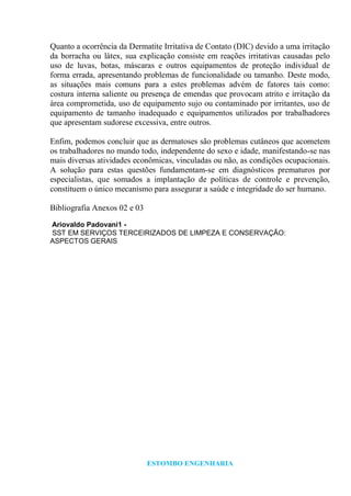 ESTOMBO ENGENHARIA
Quanto a ocorrência da Dermatite Irritativa de Contato (DIC) devido a uma irritação
da borracha ou látex, sua explicação consiste em reações irritativas causadas pelo
uso de luvas, botas, máscaras e outros equipamentos de proteção individual de
forma errada, apresentando problemas de funcionalidade ou tamanho. Deste modo,
as situações mais comuns para a estes problemas advém de fatores tais como:
costura interna saliente ou presença de emendas que provocam atrito e irritação da
área comprometida, uso de equipamento sujo ou contaminado por irritantes, uso de
equipamento de tamanho inadequado e equipamentos utilizados por trabalhadores
que apresentam sudorese excessiva, entre outros.
Enfim, podemos concluir que as dermatoses são problemas cutâneos que acometem
os trabalhadores no mundo todo, independente do sexo e idade, manifestando-se nas
mais diversas atividades econômicas, vinculadas ou não, as condições ocupacionais.
A solução para estas questões fundamentam-se em diagnósticos prematuros por
especialistas, que somados a implantação de políticas de controle e prevenção,
constituem o único mecanismo para assegurar a saúde e integridade do ser humano.
Bibliografia Anexos 02 e 03
Ariovaldo Padovani1 -
SST EM SERVIÇOS TERCEIRIZADOS DE LIMPEZA E CONSERVAÇÃO:
ASPECTOS GERAIS
 