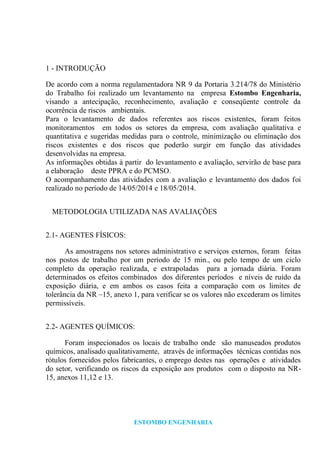 ESTOMBO ENGENHARIA
1 - INTRODUÇÃO
De acordo com a norma regulamentadora NR 9 da Portaria 3.214/78 do Ministério
do Trabalho foi realizado um levantamento na empresa Estombo Engenharia,
visando a antecipação, reconhecimento, avaliação e conseqüente controle da
ocorrência de riscos ambientais.
Para o levantamento de dados referentes aos riscos existentes, foram feitos
monitoramentos em todos os setores da empresa, com avaliação qualitativa e
quantitativa e sugeridas medidas para o controle, minimização ou eliminação dos
riscos existentes e dos riscos que poderão surgir em função das atividades
desenvolvidas na empresa.
As informações obtidas à partir do levantamento e avaliação, servirão de base para
a elaboração deste PPRA e do PCMSO.
O acompanhamento das atividades com a avaliação e levantamento dos dados foi
realizado no período de 14/05/2014 e 18/05/2014.
METODOLOGIA UTILIZADA NAS AVALIAÇÕES
2.1- AGENTES FÍSICOS:
As amostragens nos setores administrativo e serviços externos, foram feitas
nos postos de trabalho por um período de 15 min., ou pelo tempo de um ciclo
completo da operação realizada, e extrapoladas para a jornada diária. Foram
determinados os efeitos combinados dos diferentes períodos e níveis de ruído da
exposição diária, e em ambos os casos feita a comparação com os limites de
tolerância da NR –15, anexo 1, para verificar se os valores não excederam os limites
permissíveis.
2.2- AGENTES QUÍMICOS:
Foram inspecionados os locais de trabalho onde são manuseados produtos
químicos, analisado qualitativamente, através de informações técnicas contidas nos
rótulos fornecidos pelos fabricantes, o emprego destes nas operações e atividades
do setor, verificando os riscos da exposição aos produtos com o disposto na NR-
15, anexos 11,12 e 13.
 