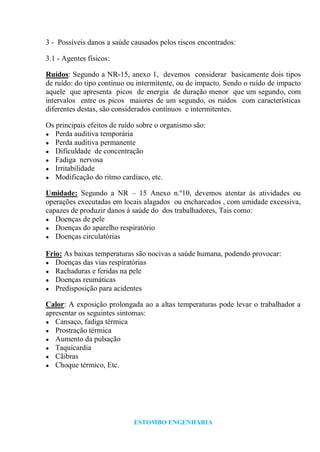 ESTOMBO ENGENHARIA
3 - Possíveis danos a saúde causados pelos riscos encontrados:
3.1 - Agentes físicos:
Ruídos: Segundo a NR-15, anexo 1, devemos considerar basicamente dois tipos
de ruído: do tipo contínuo ou intermitente, ou de impacto. Sendo o ruído de impacto
aquele que apresenta picos de energia de duração menor que um segundo, com
intervalos entre os picos maiores de um segundo, os ruídos com características
diferentes destas, são considerados contínuos e intermitentes.
Os principais efeitos de ruído sobre o organismo são:
● Perda auditiva temporária
● Perda auditiva permanente
● Dificuldade de concentração
● Fadiga nervosa
● Irritabilidade
● Modificação do ritmo cardíaco, etc.
Umidade: Segundo a NR – 15 Anexo n.º10, devemos atentar às atividades ou
operações executadas em locais alagados ou encharcados , com umidade excessiva,
capazes de produzir danos à saúde do dos trabalhadores, Tais como:
● Doenças de pele
● Doenças do aparelho respiratório
● Doenças circulatórias
Frio: As baixas temperaturas são nocivas a saúde humana, podendo provocar:
● Doenças das vias respiratórias
● Rachaduras e feridas na pele
● Doenças reumáticas
● Predisposição para acidentes
Calor: A exposição prolongada ao a altas temperaturas pode levar o trabalhador a
apresentar os seguintes sintomas:
● Cansaço, fadiga térmica
● Prostração térmica
● Aumento da pulsação
● Taquicardia
● Cãibras
● Choque térmico, Etc.
 
