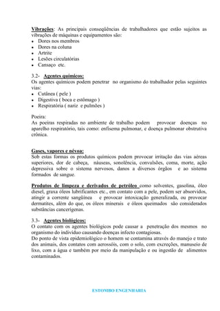 ESTOMBO ENGENHARIA
Vibrações: As principais conseqüências de trabalhadores que estão sujeitos as
vibrações de máquinas e equipamentos são:
● Dores nos membros
● Dores na coluna
● Artrite
● Lesões circulatórias
● Cansaço etc.
3.2- Agentes químicos:
Os agentes químicos podem penetrar no organismo do trabalhador pelas seguintes
vias:
● Cutânea ( pele )
● Digestiva ( boca e estômago )
● Respiratória ( nariz e pulmões )
Poeira:
As poeiras respiradas no ambiente de trabalho podem provocar doenças no
aparelho respiratório, tais como: enfisema pulmonar, e doença pulmonar obstrutiva
crônica.
Gases, vapores e névoa:
Sob estas formas os produtos químicos podem provocar irritação das vias aéreas
superiores, dor de cabeça, náuseas, sonolência, convulsões, coma, morte, ação
depressiva sobre o sistema nervosos, danos a diversos órgãos e ao sistema
formados de sangue.
Produtos de limpeza e derivados de petróleo como solventes, gasolina, óleo
diesel, graxa óleos lubrificantes etc., em contato com a pele, podem ser absorvidos,
atingir a corrente sangüínea e provocar intoxicação generalizada, ou provocar
dermatites, além do que, os óleos minerais e óleos queimados são considerados
substâncias cancerígenas.
3.3- Agentes biológicos:
O contato com os agentes biológicos pode causar a penetração dos mesmos no
organismo do indivíduo causando doenças infecto contagiosas.
Do ponto de vista epidemiológico o homem se contamina através do manejo e trato
dos animais, dos contatos com aerossóis, com o solo, com excreções, manuseio de
lixo, com a água e também por meio da manipulação e ou ingestão de alimentos
contaminados.
 