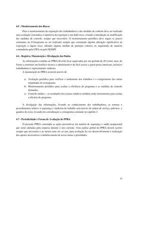 10 
4.5 - Monitoramento dos Riscos 
Para o monitoramento da exposição dos trabalhadores e das medidas de controle deve ser realizada 
uma avaliação sistemática e repetitiva da exposição a um dado risco, visando à introdução ou modificação 
das medidas de controle, sempre que necessário. O monitoramento periódico deve seguir os prazos 
constantes no Cronograma ou ser realizado sempre que constatado alguma alteração significativa na 
exposição a algum risco, adotado alguma medida de proteção coletiva ou requisitado de maneira 
contundente pela CIPA ou pelo SESMT. 
4.6 - Registro, Manutenção e Divulgação dos Dados 
As informações contidas no PPRA deverão ficar arquivadas por um período de 20 (vinte) anos, de 
forma a constituir um histórico técnico e administrativo de fácil acesso a quem possa interessar, inclusive 
trabalhadores e representantes sindicais. 
A manutenção do PPRA ocorrerá através de: 
a) Avaliação periódica para verificar o andamento dos trabalhos e o cumprimento das metas 
estipuladas no cronograma; 
b) Monitoramento periódico para avaliar a eficiência do programa e as medidas de controle 
efetuadas; 
c) Controle médico – os resultados dos exames médicos também serão instrumentos para avaliar 
a eficácia do programa. 
A divulgação das informações, levando ao conhecimento dos trabalhadores, as normas e 
procedimentos relativo à segurança e medicina do trabalho será através de ordem de serviço, palestras e 
quadros de aviso, levando em consideração o cronograma constante no capítulo 3. 
4.7 - Periodicidade e Forma de Avaliação do PPRA 
O presente PPRA contempla as ações preventivas em matéria de segurança e saúde ocupacional 
que serão adotadas pela empresa durante o ano corrente. Uma análise global do PPRA deverá ocorrer 
sempre que necessário e ao menos uma vez ao ano, para avaliação do seu desenvolvimento e realização 
dos ajustes necessários e estabelecimento de novas metas e prioridades. 
 