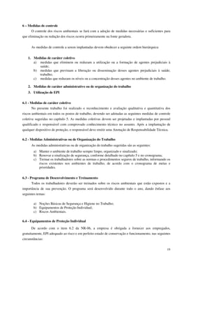 19 
6 – Medidas de controle 
O controle dos riscos ambientais se fará com a adoção de medidas necessárias e suficientes para 
que eliminação ou redução dos riscos ocorra primeiramente na fonte geradora. 
As medidas de controle a serem implantadas devem obedecer a seguinte ordem hierárquica: 
1. Medidas de caráter coletivo 
a) medidas que eliminem ou reduzam a utilização ou a formação de agentes prejudiciais à 
saúde; 
b) medidas que previnam a liberação ou disseminação desses agentes prejudiciais à saúde; 
trabalho; 
c) medidas que reduzam os níveis ou a concentração desses agentes no ambiente de trabalho. 
2. Medidas de caráter administrativo ou de organização do trabalho 
3. Utilização de EPI 
6.1 - Medidas de caráter coletivo 
No presente trabalho foi realizado o reconhecimento e avaliação qualitativa e quantitativa dos 
riscos ambientais em todos os postos de trabalho, devendo ser adotadas as seguintes medidas de controle 
coletiva sugeridas no capítulo 5. As medidas coletivas devem ser projetadas e implantadas por pessoal 
qualificado e responsável com comprovado conhecimento técnico no assunto. Após a implantação de 
qualquer dispositivo de proteção, o responsável deve emitir uma Anotação de Responsabilidade Técnica. 
6.2 - Medidas Administrativas ou de Organização do Trabalho 
As medidas administrativas ou de organização do trabalho sugeridas são as seguintes: 
a) Manter o ambiente de trabalho sempre limpo, organizado e sinalizado; 
b) Renovar a sinalização de segurança, conforme detalhado no capítulo 5 e no cronograma; 
c) Treinar os trabalhadores sobre as normas e procedimentos seguros de trabalho, informando os 
riscos existentes nos ambientes de trabalho, de acordo com o cronograma de metas e 
prioridades. 
6.3 - Programa de Desenvolvimento e Treinamento 
Todos os trabalhadores deverão ser treinados sobre os riscos ambientais que estão expostos e a 
importância de sua prevenção. O programa será desenvolvido durante todo o ano, dando ênfase aos 
seguintes temas: 
a) Noções Básicas de Segurança e Higiene no Trabalho; 
b) Equipamentos de Proteção Individual; 
c) Riscos Ambientais. 
6.4 - Equipamentos de Proteção Individual 
De acordo com o item 6.2 da NR-06, a empresa é obrigada a fornecer aos empregados, 
gratuitamente, EPI adequado ao risco e em perfeito estado de conservação e funcionamento, nas seguintes 
circunstâncias: 
 