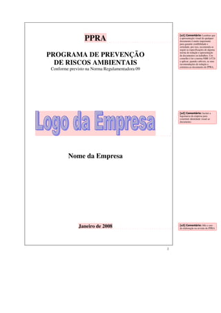 2 
PPRA 
PROGRAMA DE PREVENÇÃO 
DE RISCOS AMBIENTAIS 
Conforme previsto na Norma Regulamentadora 09 
Nome da Empresa 
Janeiro de 2008 
[u1] Comentário: Lembrar que 
a apresentação visual de qualquer 
documento é muito importante 
para garantir credibilidade e 
seriedade, por isso, recomenda-se 
seguir as especificações de alguma 
norma de redação e apresentação 
de documentos ou trabalhos. Um 
conselho é ler a norma NBR 14724 
e aplicar, quando cabíveis, as suas 
recomendações de redação e 
estrutura ao documento do PPRA. 
[u2] Comentário: Incluir a 
logomarca da empresa para 
constituir identidade visual ao 
documento. 
[u3] Comentário: Mês e ano 
de elaboração ou revisão do PPRA 
 