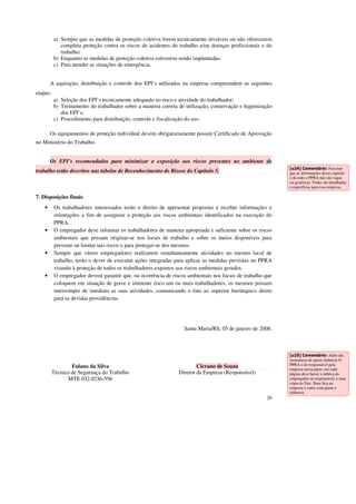 a) Sempre que as medidas de proteção coletiva forem tecnicamente inviáveis ou não oferecerem 
completa proteção contra os riscos de acidentes do trabalho e/ou doenças profissionais e do 
trabalho; 
20 
b) Enquanto as medidas de proteção coletiva estiverem sendo implantadas; 
c) Para atender as situações de emergência. 
A aquisição, distribuição e controle dos EPI’s utilizados na empresa compreendem as seguintes 
etapas: 
a) Seleção dos EPI’s tecnicamente adequado ao risco e atividade do trabalhador; 
b) Treinamento do trabalhador sobre a maneira correta de utilização, conservação e higienização 
dos EPI’s; 
c) Procedimento para distribuição, controle e fiscalização do uso. 
Os equipamentos de proteção individual devem obrigatoriamente possuir Certificado de Aprovação 
no Ministério do Trabalho. 
Os EPI’s recomendados para minimizar a exposição aos riscos presentes no ambiente de 
trabalho estão descritos nas tabelas de Reconhecimento de Riscos do Capítulo 5. 
7. Disposições finais 
• Os trabalhadores interessados terão o direito de apresentar propostas e receber informações e 
orientações a fim de assegurar a proteção aos riscos ambientais identificados na execução do 
PPRA. 
• O empregador deve informar os trabalhadores de maneira apropriada e suficiente sobre os riscos 
ambientais que possam originar-se nos locais de trabalho e sobre os meios disponíveis para 
prevenir ou limitar tais riscos e para proteger-se dos mesmos. 
• Sempre que vários empregadores realizarem simultaneamente atividades no mesmo local de 
trabalho, terão o dever de executar ações integradas para aplicar as medidas previstas no PPRA 
visando à proteção de todos os trabalhadores expostos aos riscos ambientais gerados. 
• O empregador deverá garantir que, na ocorrência de riscos ambientais nos locais de trabalho que 
coloquem em situação de grave e iminente risco um ou mais trabalhadores, os mesmos possam 
interromper de imediato as suas atividades, comunicando o fato ao superior hierárquico direto 
para as devidas providências. 
Santa Maria/RS, 05 de janeiro de 2008. 
Fulano da Silva Cicrano de Souza 
Técnico de Segurança do Trabalho Diretor da Empresa (Responsável) 
MTE 032.0236-556 
[u24] Comentário: Perceber 
que as informações desse capítulo 
e de todo o PPRA não são vagas 
ou genéricas. Todas são detalhadas 
e específicas para essa empresa. 
[u25] Comentário: Além das 
assinaturas de quem elaborou O 
PPRA e do responsável pela 
empresa nessa parte, em cada 
página deve haver a rubrica do 
empregador ou responsável, e uma 
cópia do Doc. Base fica na 
empresa e outra com quem o 
elaborou. 
 