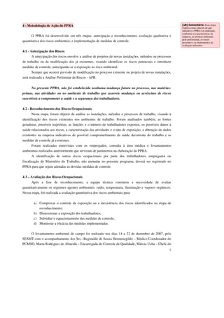 7 
4 - Metodologia de Ação do PPRA 
O PPRA foi desenvolvido em três etapas: antecipação e reconhecimento; avaliação qualitativa e 
quantitativa dos riscos ambientais; e implementação de medidas de controle. 
4.1 - Antecipação dos Riscos 
A antecipação dos riscos envolve a análise de projetos de novas instalações, métodos ou processos 
de trabalho ou da modificação dos já existentes, visando identificar os riscos potenciais e introduzir 
medidas de controle, antecipando-se a exposição ao risco ambiental. 
Sempre que ocorrer previsão de modificação no processo existente ou projeto de novas instalações, 
será realizado a Análise Preliminar de Riscos - APR. 
No presente PPRA, não foi estabelecida nenhuma mudança futura no processo, nas matérias-primas, 
nas atividades ou no ambiente de trabalho que acarrete mudança ou acréscimo de riscos 
suscetíveis a comprometer a saúde e a segurança dos trabalhadores. 
4.2 - Reconhecimento dos Riscos Ocupacionais 
Nesta etapa, foram objetos de análise as instalações, métodos e processos de trabalho, visando à 
identificação dos riscos existentes nos ambientes de trabalho. Foram analisados também, as fontes 
geradoras, possíveis trajetórias, as funções e o número de trabalhadores expostos, os possíveis danos à 
saúde relacionados aos riscos, a caracterização das atividades e o tipo de exposição, a obtenção de dados 
existentes na empresa indicativos de possível comprometimento da saúde decorrente do trabalho e as 
medidas de controle já existentes. 
Foram realizadas entrevistas com os empregados, consulta à área médica e levantamentos 
ambientais realizados anteriormente que serviram de parâmetros na elaboração do PPRA. 
A identificação de outros riscos ocupacionais por parte dos trabalhadores, empregador ou 
fiscalização do Ministério do Trabalho, não anotadas no presente programa, deverá ser registrado no 
PPRA para que sejam adotadas as devidas medidas de controle. 
4.3 – Avaliação dos Riscos Ocupacionais 
Após a fase de reconhecimento, a equipe técnica constatou a necessidade de avaliar 
quantitativamente os seguintes agentes ambientais: ruído, temperatura, iluminação e vapores orgânicos. 
Nessa etapa, foi realizada a avaliação quantitativa dos riscos ambientais para: 
a) Comprovar o controle da exposição ou a inexistência dos riscos identificados na etapa de 
reconhecimento; 
b) Dimensionar a exposição dos trabalhadores; 
c) Subsidiar o equacionamento das medidas de controle; 
d) Monitorar a eficácia das medidas implementadas. 
O levantamento ambiental de campo foi realizado nos dias 14 a 22 de dezembro de 2007, pelo 
SESMT com o acompanhamento dos Srs.: Reginaldo de Souza Hermenegildo – Médico Coordenador do 
PCMSO, Marta Rodrigues de Almeida – Encarregada do Controle de Qualidade, Márcia Ucha – Chefe do 
[u8] Comentário: Essa etapa 
explica como (através de que 
métodos) o PPRA foi elaborado, 
conforme as características da 
empresa, as técnicas utilizadas 
pelo profissional, os riscos 
presentes e os instrumentos de 
avaliação utilizados. 
 
