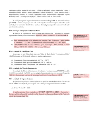 Laboratório Central; Hilmar da Silva Pires – Gerente de Produção; Patrícia Gomes Leal Tavares – 
Engenheira Química; Rogério Caetano Clementino – Auxiliar de Produção; Luciana Ribeiro Castilho – 
Técnica Química; Lindalva S. S. Freiras – Operadora; Sidnei Pereira Juvêncio – Operador; Edvaldo 
Rocha dos Santos – Encarregado de Produção e Antônio Barreto - Chefe do Almoxarifado. 
As avaliações seguiram os procedimentos técnicos estabelecidos pela NR-15, pela Fundacentro ou 
pelo NIOSH e retratam as exposições para cada função específica, identificando posto de trabalho, função 
analisada, riscos ambientais identificados e resultados das medições comparados com os níveis de ação 
e/ou limites de tolerância. 
8 
4.3.1 - Avaliação da Exposição aos Níveis de Ruído 
A avaliação da exposição aos níveis de ruído foi realizada com a utilização dos seguintes 
equipamentos de medição abaixo relacionado, seguindo os critérios estabelecidos no anexo 1 da NR-15. 
a) Áudio Dosímetro Modelo Q-300 Noise Logging Analyzer - Quest Technologies - ANSI Standard 
for Dosimeters S 1.25 - 1991 - ANSI Standard for Sound Level Meters S1.4 - 1983, Tipo 2. 
b) Calibrador Modelo QC-10 Sound Calibrator - Quest Technologies - ANSI Standards for Sound 
Calibrators S1.40- 1984 - IEC 942 - 1988 for Sound Calibrators. 
4.3.2 – Avaliação de Exposição ao Calor 
A exposição ao calor foi avaliada através do "Índice de Bulbo Úmido Termômetro de Globo" 
(IBUTG), constante na NR-15, sendo utilizado os seguintes equipamentos: 
a) Termômetro de Globo, com graduação de -10 oC a +150 oC. 
b) Termômetro de Bulbo Seco, com graduação de -10 oC a +50 oC. 
c) Termômetro de Bulbo Úmido Natural, com graduação de -10 oC a +50 oC. 
4.3.3 – Avaliação dos Níveis de Iluminamento 
Na avaliação dos Níveis de Iluminamento foi utilizado o Luxímetro marca KYORITSU, modelo 
01-10090 com escala de 0 a 50.000 lux. As medições foram efetuadas com base nas especificações da 
NBR 5413: Iluminância de Interiores, da Associação Brasileira de Normas Técnicas - ABNT. 
4.3.4 – Avaliação de Vapores Orgânicos 
A avaliação da exposição a vapores orgânicos nos postos de trabalho foi realizada com base no 
método NIOSH de avaliação de gases e vapores com a utilização do seguinte instrumento de coleta: 
a) Monitor Passivo 3M – 3500; 
As análises químicas foram realizadas no ENVIRON CIENTÍFICA LTDA. – Laboratório e 
Serviços de Higiene Industrial, localizado em São Bernardo dos Campos no Estado de São Paulo, pelo 
método de Cromatografia de Gás. 
[u9] Comentário: Citar nas 
normas técnicas, metodologias e 
parâmetros utilizados nas 
avaliações. 
[u10] Comentário: Relacionar 
com detalhes (marca, modelo, tipo) 
os instrumentos utilizados nas 
avaliações quantitativas. 
[u11] Comentário: Norma 
técnica utilizada como referência 
para a avaliação. 
[u12] Comentário: Se alguma 
avaliação ou parte dela for 
realizada por pessoal contratado, 
inserir o nome dos responsáveis e 
inserir os resultados como anexo. 
 