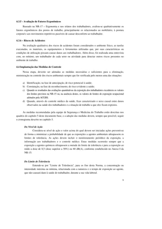 9 
4.3.5 - Avaliação de Fatores Ergonômicos 
Baseado na NR-17 – Ergonomia e nos relatos dos trabalhadores, avaliou-se qualitativamente os 
fatores ergonômicos dos postos de trabalho, principalmente os relacionados ao mobiliário, à postura 
corporal e aos movimentos repetitivos passíveis de causar desconforto ao trabalhador. 
4.3.6 – Riscos de Acidentes 
Na avaliação qualitativa dos riscos de acidentes foram considerados o ambiente físico, as tarefas 
executadas, os materiais, os equipamentos e ferramentas utilizadas que, por suas características ou 
condições de utilização possam causar danos aos trabalhadores. Além disso, foi realizada uma entrevista 
com, no mínimo, um trabalhador de cada setor ou atividade para detectar outros riscos presentes no 
ambiente de trabalho. 
4.4 Implantação das Medidas de Controle 
Nessa etapa, deverão ser adotadas as medidas necessárias e suficientes para a eliminação, 
minimização ou controle dos riscos ambientais sempre que for verificada pelo menos uma das situações: 
a) Identificação, na fase de antecipação, de risco potencial à saúde; 
b) Constatação, na fase de reconhecimento, de risco evidente a saúde; 
c) Quando os resultados das avaliações quantitativas da exposição dos trabalhadores excederem os valores 
dos limites previstos na NR-15 ou, na ausência destes, os valores de limites de exposição ocupacional 
adotados pela ACGIH; 
d) Quando, através do controle médico da saúde, ficar caracterizado o nexo causal entre danos 
observados na saúde dos trabalhadores e a situação de trabalho a que eles ficam expostos. 
As medidas recomendadas pela equipe de Segurança e Medicina do Trabalho estão descritas nos 
quadros do capítulo 5 deste documento base, e a adoção das medidas devem, sempre que possível, seguir 
o cronograma descrito no capítulo 3. 
Do Nível de Ação 
Considera-se nível de ação o valor acima do qual devem ser iniciadas ações preventivas 
de forma a minimizar a probabilidade de que as exposições a agentes ambientais ultrapassem os 
limites de tolerância. As ações devem incluir o monitoramento periódico da exposição, a 
informação aos trabalhadores e o controle médico. Estas medidas ocorrerão sempre que a 
exposição a agentes químicos ultrapassem a metade do limite de tolerância e para a exposição ao 
ruído a dose de 0,5 (dose superior a 50%) ou 80 dB(A), conforme estabelecido no Anexo I da 
NR-15. 
Do Limite de Tolerância 
Entende-se por "Limite de Tolerância", para os fins desta Norma, a concentração ou 
intensidade máxima ou mínima, relacionada com a natureza e o tempo de exposição ao agente, 
que não causará dano à saúde do trabalhador, durante a sua vida laboral. 
 