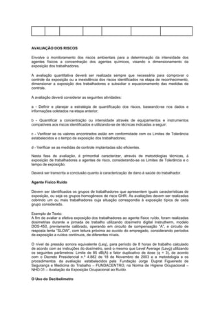 AVALIAÇÃO DOS RISCOS
Envolve o monitoramento dos riscos ambientais para a determinação da intensidade dos
agentes físicos a concentração dos agentes químicos, visando o dimensionamento da
exposição dos trabalhadores.
A avaliação quantitativa deverá ser realizada sempre que necessária para comprovar o
controle da exposição ou a inexistência dos riscos identificados na etapa de reconhecimento,
dimensionar a exposição dos trabalhadores e subsidiar o equacionamento das medidas de
controle.
A avaliação deverá considerar as seguintes atividades:
a - Definir e planejar a estratégia de quantificação dos riscos, baseando-se nos dados e
informações coletados na etapa anterior;
b - Quantificar a concentração ou intensidade através de equipamentos e instrumentos
compatíveis aos riscos identificados e utilizando-se de técnicas indicadas a seguir;
c - Verificar se os valores encontrados estão em conformidade com os Limites de Tolerância
estabelecidos e o tempo de exposição dos trabalhadores;
d - Verificar se as medidas de controle implantadas são eficientes.
Nesta fase de avaliação, é primordial caracterizar, através de metodologias técnicas, à
exposição de trabalhadores a agentes de risco, considerando-se os Limites de Tolerância e o
tempo de exposição.
Deverá ser transcrita a conclusão quanto à caracterização de dano à saúde do trabalhador.
Agente Físico Ruído
Devem ser identificados os grupos de trabalhadores que apresentem iguais características de
exposição, ou seja os grupos homogêneos de risco GHR. As avaliações devem ser realizadas
cobrindo um ou mais trabalhadores cuja situação correspondia à exposição típica de cada
grupo considerado.
Exemplo de Texto:
A fim de avaliar a efetiva exposição dos trabalhadores ao agente físico ruído, foram realizadas
dosimetrias durante a jornada de trabalho utilizando dosímetro digital Instrutherm, modelo
DOS-450, previamente calibrado, operando em circuito de compensação “A”, e circuito de
resposta lenta “SLOW”, com leitura próxima ao ouvido do empregado, considerando períodos
de exposição a ruídos contínuos, de diferentes níveis.
O nível de pressão sonora equivalente (Leq), para período de 8 horas de trabalho calculado
de acordo com as instruções do dosímetro, será o mesmo que Level Average (Lavg) utilizando
os seguintes parâmetros: Limite de 85 dB(A) e fator duplicativo de dose (q = 3), de acordo
com o Decreto Presidencial n.º 4.882 de 18 de Novembro de 2003 e a metodologia e os
procedimentos de avaliação estabelecidos pela Fundação Jorge Duprat Figueiredo de
Segurança e Medicina do Trabalho – FUNDACENTRO, na Norma de Higiene Ocupacional –
NHO 01 – Avaliação da Exposição Ocupacional ao Ruído.
O Uso do Decibelímetro
 
