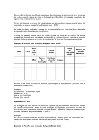 Mesmo não tendo sido identificado nas etapas de antecipação e reconhecimento, a presença
de nenhum agente nocivo, previsto na legislação previdenciária, foi realizado a avaliação do
agente físico ruído conforme abaixo:
Foram identificados os grupos de trabalhadores que apresentavam iguais características de
exposição, ou seja os grupos homogêneos de risco – GHR.
As avaliações foram realizadas cobrindo um ou mais trabalhadores cuja situação correspondia
à exposição típica de cada grupo considerado.
O nível de pressão sonora médio foi obtido através de utilização de medidor de leitura
instantânea, decibelímetro, que avaliou a exposição ao ruído contínuo ou intermitente estando
ajustado de forma a operar no circuito de ponderação “A” e circuito de resposta lenta (slow).
Exemplo de planilha para avaliação do agente físico Ruído:
Setor Local
Nível
de
Ruíd
o
Tipo de
Ruído
Limite
de
Tolerância
dB(A)
Medidas de
Controle
Existentes
dB(A)
Tempo
de
Exposição
Contínuo/
Intermite
nte
Impacto
Informar quais foram os métodos, técnicas, aparelhagens e equipamentos utilizados para a
elaboração do PPRA/DA.
Exemplo:
Equipamento: Decibelímetro Digital
Modelo: DEC-430
Marca: INSTRUTERM
Escala: 35 a 100 dB
Agente Físico Calor
As avaliações de calor devem ser realizadas seguindo os procedimentos descritos na Norma
de Higiene Ocupacional - NHO 06 para avaliação da exposição ocupacional ao calor da
Fundacentro e os parâmetros estabelecidos pelo Anexo 3, limites de tolerância para exposição
ao calor, da Norma Regulamentadora 15 do MTE.
Exemplo:
Foi utilizado para as avaliações de calor, um conjunto de 3 sondas sendo um Termômetro de
Globo, um Termômetro de Bulbo Seco e um Termômetro de Bulbo Úmido.
Exemplo de Planilha para avaliação do Agente Físico Calor:
 