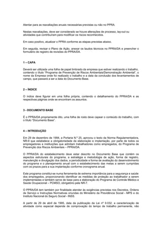 Atentar para as reavaliações anuais necessárias previstas ou não no PPRA.
Nestas reavaliações, deve ser considerado se houve alterações de processo, lay-out ou
atividades que contribuíram para modificar os riscos reconhecidos.
Em caso positivo, atualizar o PPRA conforme as etapas previstas abaixo.
Em seguida, revisar o Plano de Ação, anexar os laudos técnicos no PPRA/DA e preencher o
formulário de registro de revisões do PPRA/DA.
1 – CAPA
Deverá ser utilizada uma folha de papel timbrado da empresa que estiver realizando o trabalho,
contendo o título “Programa de Prevenção de Riscos Ambientais/Demonstração Ambiental”, o
nome da Empresa onde foi realizado o trabalho e a data da conclusão dos levantamentos de
campo, que passará a ser a data do Documento Base.
2 – ÍNDICE
O índice deve figurar em uma folha própria, contendo o detalhamento do PPRA/DA e as
respectivas páginas onde se encontram os assuntos.
3 - DOCUMENTO BASE
É o PPRA/DA propriamente dito, uma folha de rosto deve capear o conteúdo do trabalho, com
o título “Documento Base”.
4 – INTRODUÇÃO
Em 29 de dezembro de 1994, a Portaria N.º 25, aprovou o texto da Norma Regulamentadora,
NR-9 que estabelece a obrigatoriedade da elaboração e implantação, por parte de todos os
empregadores e instituições que admitam trabalhadores como empregados, do Programa de
Prevenção dos Riscos Ambientais – PPRA/DA.
O PPRA/DA do estabelecimento deve estar descrito no Documento Base que contém os
aspectos estruturais do programa, a estratégia e metodologia de ação, forma de registro,
manutenção e divulgação dos dados, a periodicidade e forma de avaliação do desenvolvimento
do programa e o planejamento anual com o estabelecimento das metas a serem cumpridas
com os prazos para a sua implantação conforme cronograma anual.
Este programa constitui-se numa ferramenta de extrema importância para a segurança e saúde
dos empregados, proporcionando identificar as medidas de proteção ao trabalhador a serem
implementadas e também serve de base para a elaboração do Programa de Controle Médico e
Saúde Ocupacional – PCMSO, obrigatório pela NR-7.
O PPRA/DA tem também por finalidade atender às exigências previstas nos Decretos, Ordens
de Serviço e Instruções Normativas oriundas do Ministério da Previdência Social - MPS e do
Instituto Nacional do Seguro Social - INSS.
A partir de 29 de abril de 1995, data da publicação da Lei nº 9.032, a caracterização de
atividade como especial depende de comprovação do tempo de trabalho permanente, não
 